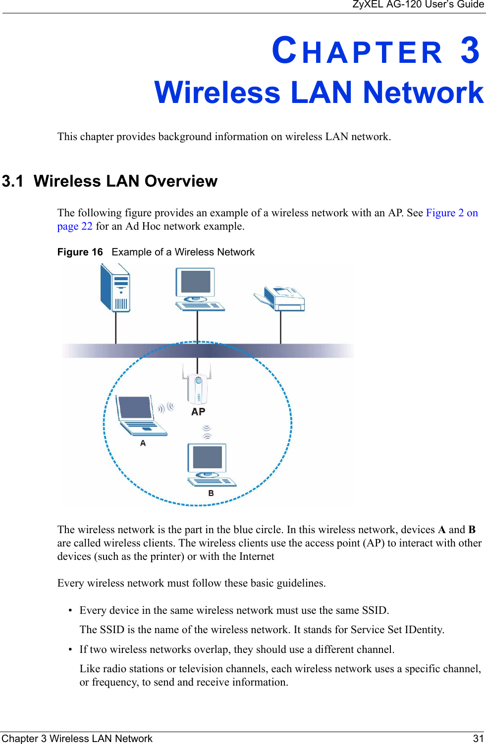 ZyXEL AG-120 User’s GuideChapter 3 Wireless LAN Network 31CHAPTER 3Wireless LAN NetworkThis chapter provides background information on wireless LAN network.3.1  Wireless LAN Overview The following figure provides an example of a wireless network with an AP. See Figure 2 on page 22 for an Ad Hoc network example.Figure 16   Example of a Wireless NetworkThe wireless network is the part in the blue circle. In this wireless network, devices A and B are called wireless clients. The wireless clients use the access point (AP) to interact with other devices (such as the printer) or with the InternetEvery wireless network must follow these basic guidelines.• Every device in the same wireless network must use the same SSID.The SSID is the name of the wireless network. It stands for Service Set IDentity.• If two wireless networks overlap, they should use a different channel.Like radio stations or television channels, each wireless network uses a specific channel, or frequency, to send and receive information.