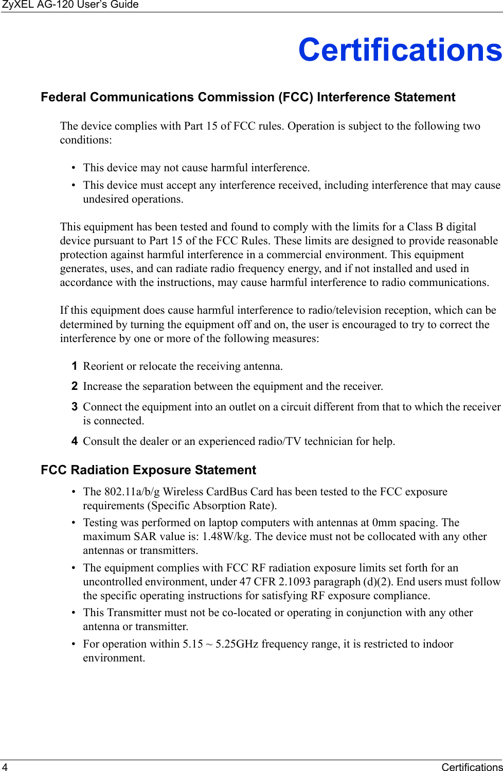 ZyXEL AG-120 User’s Guide4CertificationsCertificationsFederal Communications Commission (FCC) Interference StatementThe device complies with Part 15 of FCC rules. Operation is subject to the following two conditions:• This device may not cause harmful interference.• This device must accept any interference received, including interference that may cause undesired operations.This equipment has been tested and found to comply with the limits for a Class B digital device pursuant to Part 15 of the FCC Rules. These limits are designed to provide reasonable protection against harmful interference in a commercial environment. This equipment generates, uses, and can radiate radio frequency energy, and if not installed and used in accordance with the instructions, may cause harmful interference to radio communications.If this equipment does cause harmful interference to radio/television reception, which can be determined by turning the equipment off and on, the user is encouraged to try to correct the interference by one or more of the following measures:1Reorient or relocate the receiving antenna.2Increase the separation between the equipment and the receiver.3Connect the equipment into an outlet on a circuit different from that to which the receiver is connected.4Consult the dealer or an experienced radio/TV technician for help.FCC Radiation Exposure Statement• The 802.11a/b/g Wireless CardBus Card has been tested to the FCC exposure requirements (Specific Absorption Rate). • Testing was performed on laptop computers with antennas at 0mm spacing. The maximum SAR value is: 1.48W/kg. The device must not be collocated with any other antennas or transmitters.• The equipment complies with FCC RF radiation exposure limits set forth for an uncontrolled environment, under 47 CFR 2.1093 paragraph (d)(2). End users must follow the specific operating instructions for satisfying RF exposure compliance. • This Transmitter must not be co-located or operating in conjunction with any other antenna or transmitter. • For operation within 5.15 ~ 5.25GHz frequency range, it is restricted to indoor environment. 