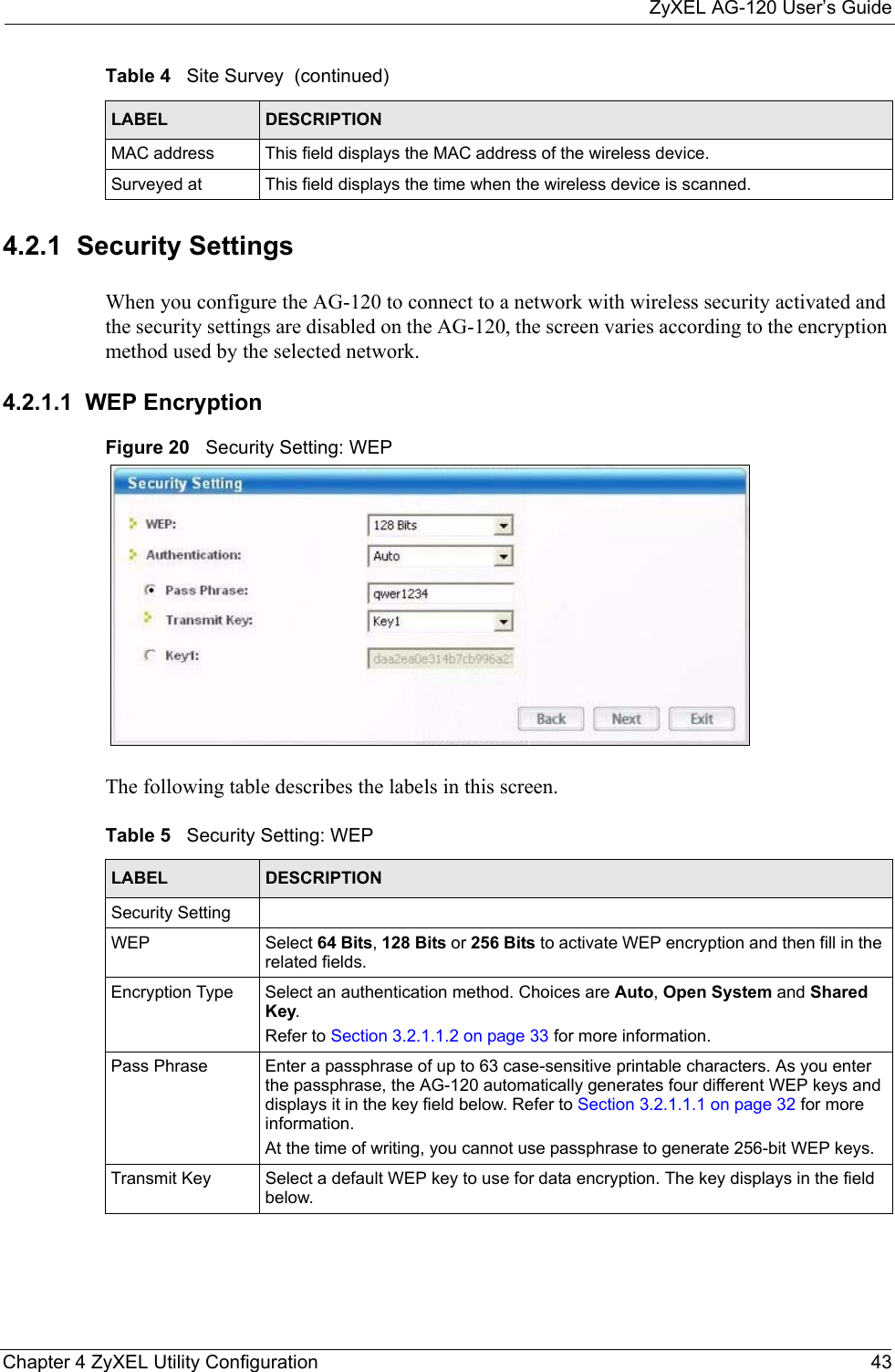 ZyXEL AG-120 User’s GuideChapter 4 ZyXEL Utility Configuration 434.2.1  Security Settings When you configure the AG-120 to connect to a network with wireless security activated and the security settings are disabled on the AG-120, the screen varies according to the encryption method used by the selected network.4.2.1.1  WEP EncryptionFigure 20   Security Setting: WEP  The following table describes the labels in this screen.  MAC address  This field displays the MAC address of the wireless device.Surveyed at  This field displays the time when the wireless device is scanned.Table 4   Site Survey  (continued)LABEL DESCRIPTIONTable 5   Security Setting: WEP LABEL DESCRIPTIONSecurity SettingWEP Select 64 Bits, 128 Bits or 256 Bits to activate WEP encryption and then fill in the related fields.Encryption Type Select an authentication method. Choices are Auto, Open System and Shared Key.Refer to Section 3.2.1.1.2 on page 33 for more information.Pass Phrase Enter a passphrase of up to 63 case-sensitive printable characters. As you enter the passphrase, the AG-120 automatically generates four different WEP keys and displays it in the key field below. Refer to Section 3.2.1.1.1 on page 32 for more information.At the time of writing, you cannot use passphrase to generate 256-bit WEP keys.Transmit Key Select a default WEP key to use for data encryption. The key displays in the field below.