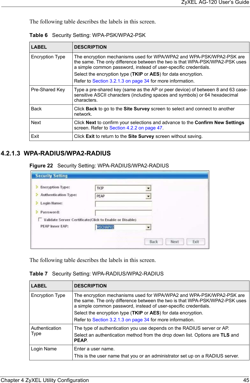 ZyXEL AG-120 User’s GuideChapter 4 ZyXEL Utility Configuration 45The following table describes the labels in this screen. 4.2.1.3  WPA-RADIUS/WPA2-RADIUSFigure 22   Security Setting: WPA-RADIUS/WPA2-RADIUSThe following table describes the labels in this screen. Table 6   Security Setting: WPA-PSK/WPA2-PSKLABEL DESCRIPTIONEncryption Type The encryption mechanisms used for WPA/WPA2 and WPA-PSK/WPA2-PSK are the same. The only difference between the two is that WPA-PSK/WPA2-PSK uses a simple common password, instead of user-specific credentials.Select the encryption type (TKIP or AES) for data encryption.Refer to Section 3.2.1.3 on page 34 for more information.Pre-Shared Key Type a pre-shared key (same as the AP or peer device) of between 8 and 63 case-sensitive ASCII characters (including spaces and symbols) or 64 hexadecimal characters.Back Click Back to go to the Site Survey screen to select and connect to another network.Next Click Next to confirm your selections and advance to the Confirm New Settings screen. Refer to Section 4.2.2 on page 47. Exit Click Exit to return to the Site Survey screen without saving.Table 7   Security Setting: WPA-RADIUS/WPA2-RADIUSLABEL DESCRIPTIONEncryption Type The encryption mechanisms used for WPA/WPA2 and WPA-PSK/WPA2-PSK are the same. The only difference between the two is that WPA-PSK/WPA2-PSK uses a simple common password, instead of user-specific credentials.Select the encryption type (TKIP or AES) for data encryption.Refer to Section 3.2.1.3 on page 34 for more information.Authentication TypeThe type of authentication you use depends on the RADIUS server or AP.Select an authentication method from the drop down list. Options are TLS and PEAP.Login Name Enter a user name. This is the user name that you or an administrator set up on a RADIUS server.