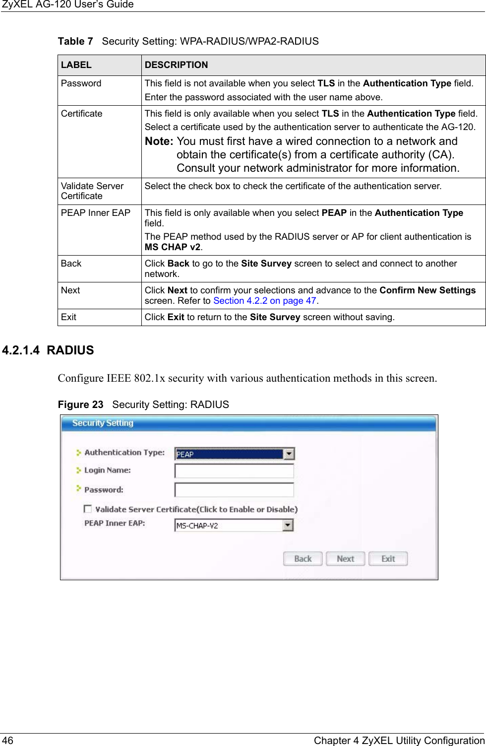 ZyXEL AG-120 User’s Guide46 Chapter 4 ZyXEL Utility Configuration4.2.1.4  RADIUSConfigure IEEE 802.1x security with various authentication methods in this screen. Figure 23   Security Setting: RADIUS Password This field is not available when you select TLS in the Authentication Type field. Enter the password associated with the user name above. Certificate This field is only available when you select TLS in the Authentication Type field. Select a certificate used by the authentication server to authenticate the AG-120.Note: You must first have a wired connection to a network and obtain the certificate(s) from a certificate authority (CA). Consult your network administrator for more information.Validate Server CertificateSelect the check box to check the certificate of the authentication server.PEAP Inner EAP This field is only available when you select PEAP in the Authentication Type field.The PEAP method used by the RADIUS server or AP for client authentication is MS CHAP v2.Back Click Back to go to the Site Survey screen to select and connect to another network.Next Click Next to confirm your selections and advance to the Confirm New Settings screen. Refer to Section 4.2.2 on page 47. Exit Click Exit to return to the Site Survey screen without saving.Table 7   Security Setting: WPA-RADIUS/WPA2-RADIUSLABEL DESCRIPTION