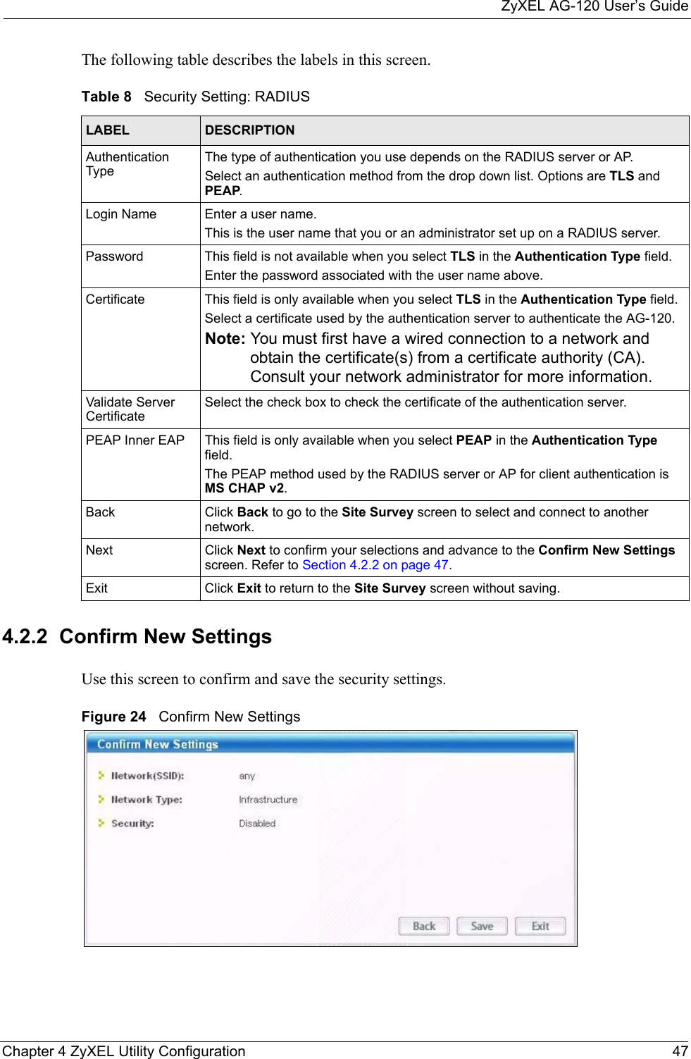 ZyXEL AG-120 User’s GuideChapter 4 ZyXEL Utility Configuration 47The following table describes the labels in this screen.  4.2.2  Confirm New SettingsUse this screen to confirm and save the security settings.Figure 24   Confirm New Settings Table 8   Security Setting: RADIUSLABEL DESCRIPTIONAuthentication TypeThe type of authentication you use depends on the RADIUS server or AP.Select an authentication method from the drop down list. Options are TLS and PEAP.Login Name Enter a user name. This is the user name that you or an administrator set up on a RADIUS server.Password This field is not available when you select TLS in the Authentication Type field. Enter the password associated with the user name above. Certificate This field is only available when you select TLS in the Authentication Type field. Select a certificate used by the authentication server to authenticate the AG-120.Note: You must first have a wired connection to a network and obtain the certificate(s) from a certificate authority (CA). Consult your network administrator for more information.Validate Server CertificateSelect the check box to check the certificate of the authentication server.PEAP Inner EAP This field is only available when you select PEAP in the Authentication Type field.The PEAP method used by the RADIUS server or AP for client authentication is MS CHAP v2.Back Click Back to go to the Site Survey screen to select and connect to another network.Next Click Next to confirm your selections and advance to the Confirm New Settings screen. Refer to Section 4.2.2 on page 47. Exit Click Exit to return to the Site Survey screen without saving.