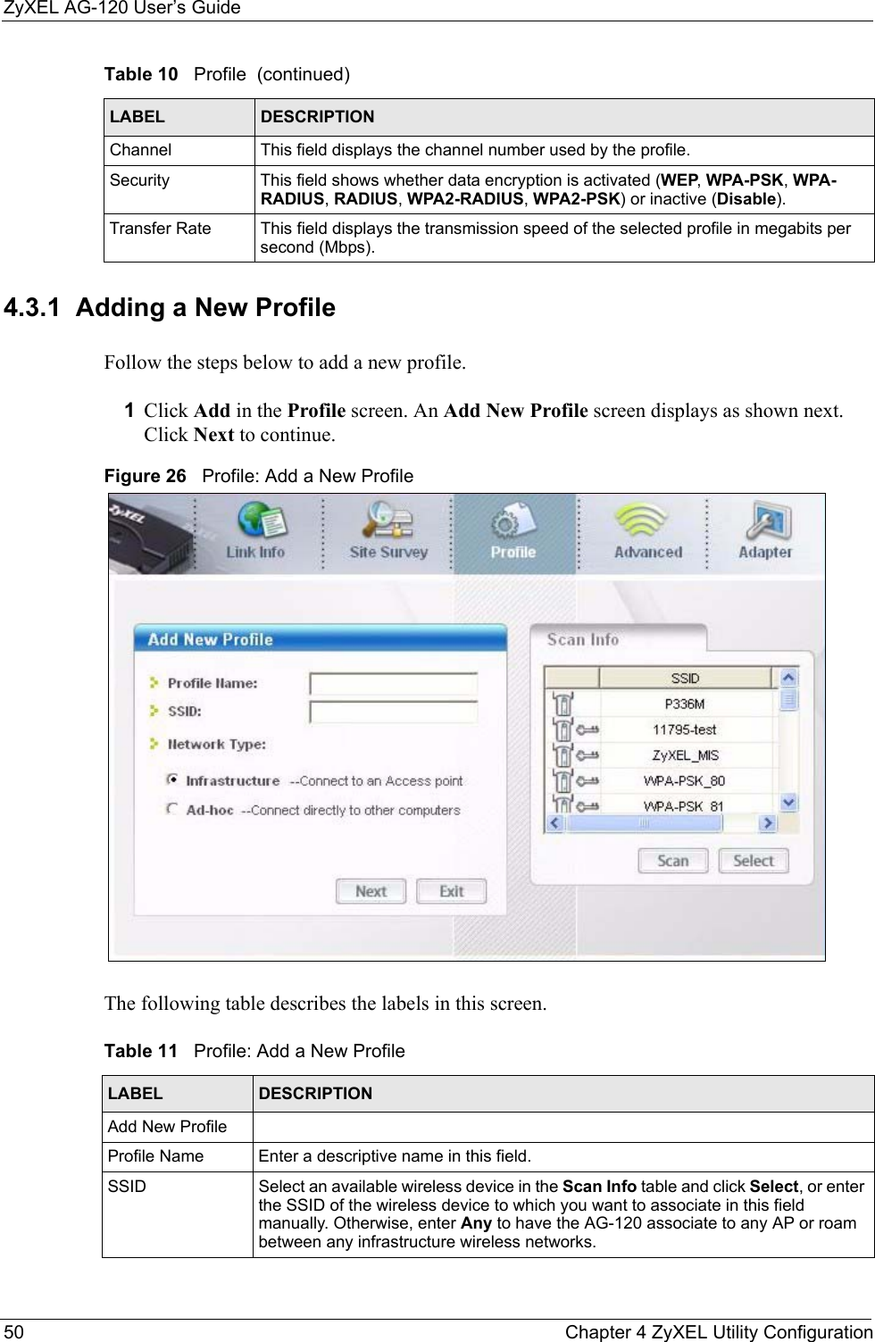 ZyXEL AG-120 User’s Guide50 Chapter 4 ZyXEL Utility Configuration4.3.1  Adding a New ProfileFollow the steps below to add a new profile.1Click Add in the Profile screen. An Add New Profile screen displays as shown next. Click Next to continue.Figure 26   Profile: Add a New Profile The following table describes the labels in this screen. Channel This field displays the channel number used by the profile.Security This field shows whether data encryption is activated (WEP, WPA-PSK, WPA-RADIUS, RADIUS, WPA2-RADIUS, WPA2-PSK) or inactive (Disable).Transfer Rate This field displays the transmission speed of the selected profile in megabits per second (Mbps).Table 10   Profile  (continued)LABEL DESCRIPTIONTable 11   Profile: Add a New Profile LABEL DESCRIPTIONAdd New ProfileProfile Name Enter a descriptive name in this field.SSID Select an available wireless device in the Scan Info table and click Select, or enter the SSID of the wireless device to which you want to associate in this field manually. Otherwise, enter Any to have the AG-120 associate to any AP or roam between any infrastructure wireless networks.