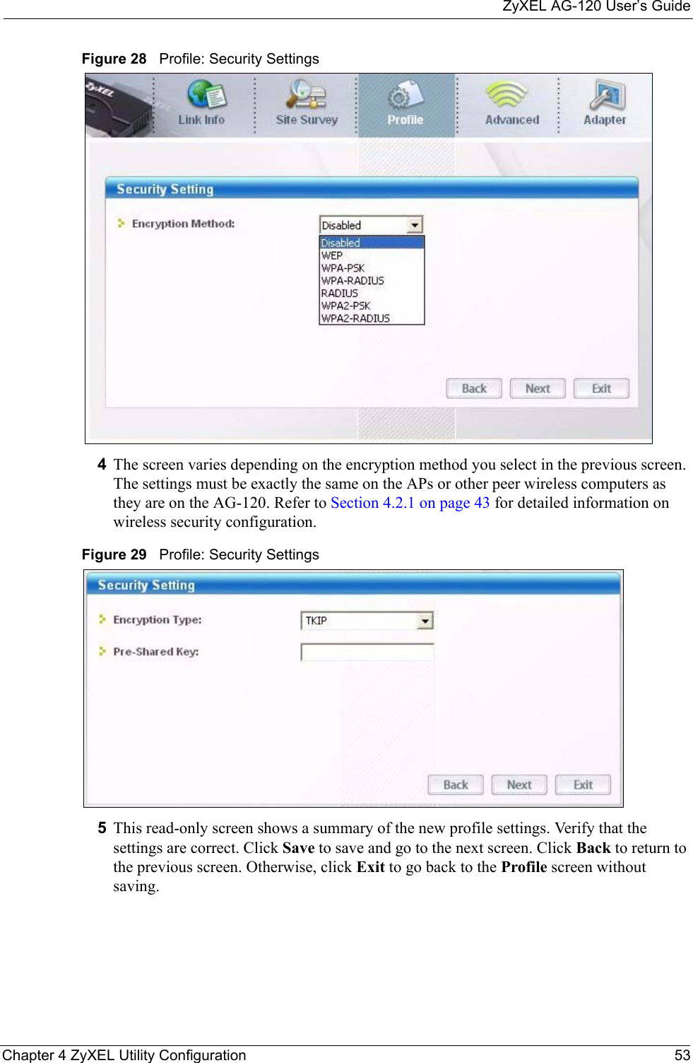ZyXEL AG-120 User’s GuideChapter 4 ZyXEL Utility Configuration 53Figure 28   Profile: Security Settings 4The screen varies depending on the encryption method you select in the previous screen. The settings must be exactly the same on the APs or other peer wireless computers as they are on the AG-120. Refer to Section 4.2.1 on page 43 for detailed information on wireless security configuration.Figure 29   Profile: Security Settings 5This read-only screen shows a summary of the new profile settings. Verify that the settings are correct. Click Save to save and go to the next screen. Click Back to return to the previous screen. Otherwise, click Exit to go back to the Profile screen without saving.