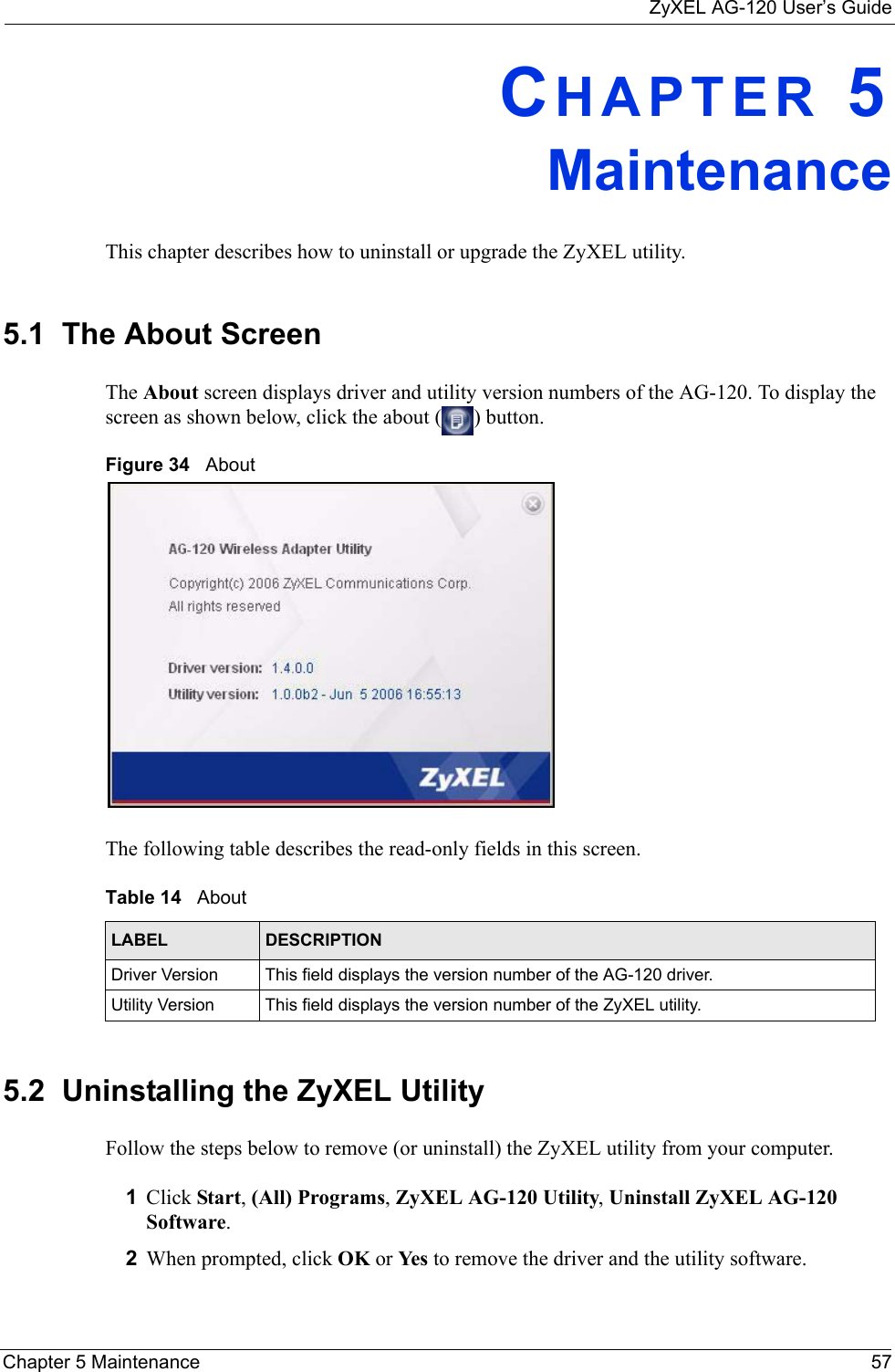 ZyXEL AG-120 User’s GuideChapter 5 Maintenance 57CHAPTER 5MaintenanceThis chapter describes how to uninstall or upgrade the ZyXEL utility.5.1  The About Screen The About screen displays driver and utility version numbers of the AG-120. To display the screen as shown below, click the about ( ) button.Figure 34   About The following table describes the read-only fields in this screen. 5.2  Uninstalling the ZyXEL Utility Follow the steps below to remove (or uninstall) the ZyXEL utility from your computer.1Click Start, (All) Programs, ZyXEL AG-120 Utility, Uninstall ZyXEL AG-120 Software.2When prompted, click OK or Yes  to remove the driver and the utility software.Table 14   About LABEL DESCRIPTIONDriver Version This field displays the version number of the AG-120 driver.Utility Version This field displays the version number of the ZyXEL utility.