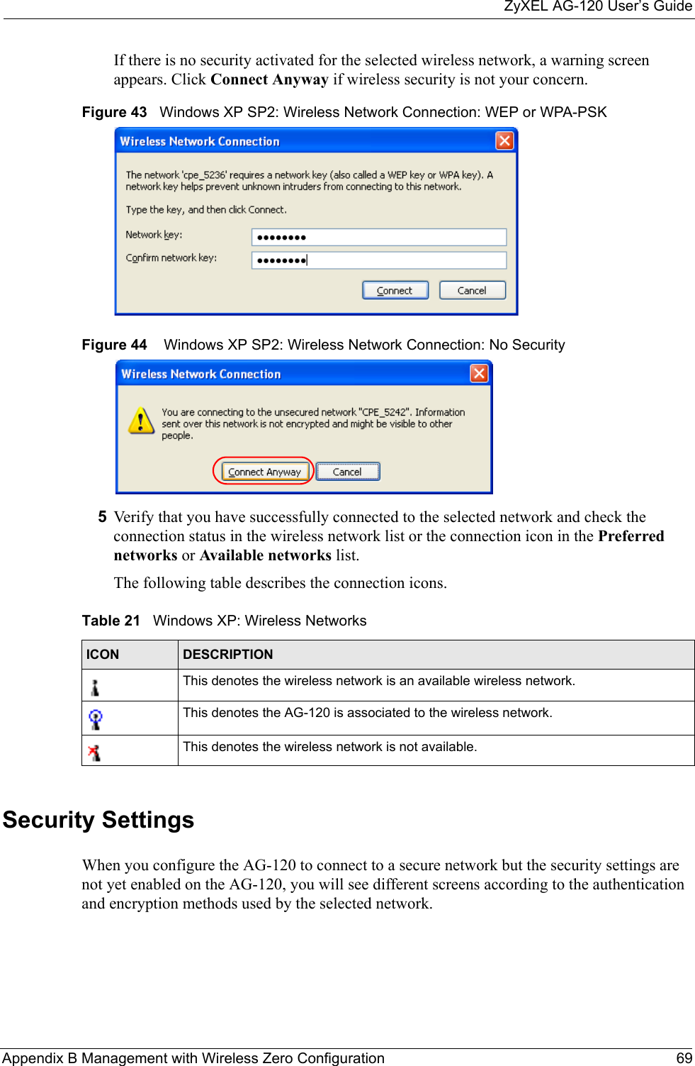 ZyXEL AG-120 User’s GuideAppendix B Management with Wireless Zero Configuration 69If there is no security activated for the selected wireless network, a warning screen appears. Click Connect Anyway if wireless security is not your concern.Figure 43   Windows XP SP2: Wireless Network Connection: WEP or WPA-PSKFigure 44    Windows XP SP2: Wireless Network Connection: No Security5Verify that you have successfully connected to the selected network and check the connection status in the wireless network list or the connection icon in the Preferred networks or Available networks list.The following table describes the connection icons.Security SettingsWhen you configure the AG-120 to connect to a secure network but the security settings are not yet enabled on the AG-120, you will see different screens according to the authentication and encryption methods used by the selected network.Table 21   Windows XP: Wireless NetworksICON DESCRIPTIONThis denotes the wireless network is an available wireless network.This denotes the AG-120 is associated to the wireless network.This denotes the wireless network is not available.