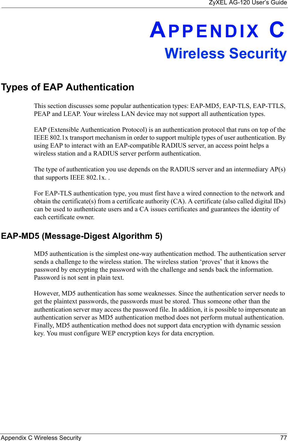 ZyXEL AG-120 User’s GuideAppendix C Wireless Security 77APPENDIX CWireless SecurityTypes of EAP AuthenticationThis section discusses some popular authentication types: EAP-MD5, EAP-TLS, EAP-TTLS, PEAP and LEAP. Your wireless LAN device may not support all authentication types. EAP (Extensible Authentication Protocol) is an authentication protocol that runs on top of the IEEE 802.1x transport mechanism in order to support multiple types of user authentication. By using EAP to interact with an EAP-compatible RADIUS server, an access point helps a wireless station and a RADIUS server perform authentication. The type of authentication you use depends on the RADIUS server and an intermediary AP(s) that supports IEEE 802.1x. .For EAP-TLS authentication type, you must first have a wired connection to the network and obtain the certificate(s) from a certificate authority (CA). A certificate (also called digital IDs) can be used to authenticate users and a CA issues certificates and guarantees the identity of each certificate owner.EAP-MD5 (Message-Digest Algorithm 5)MD5 authentication is the simplest one-way authentication method. The authentication server sends a challenge to the wireless station. The wireless station ‘proves’ that it knows the password by encrypting the password with the challenge and sends back the information. Password is not sent in plain text. However, MD5 authentication has some weaknesses. Since the authentication server needs to get the plaintext passwords, the passwords must be stored. Thus someone other than the authentication server may access the password file. In addition, it is possible to impersonate an authentication server as MD5 authentication method does not perform mutual authentication. Finally, MD5 authentication method does not support data encryption with dynamic session key. You must configure WEP encryption keys for data encryption. 