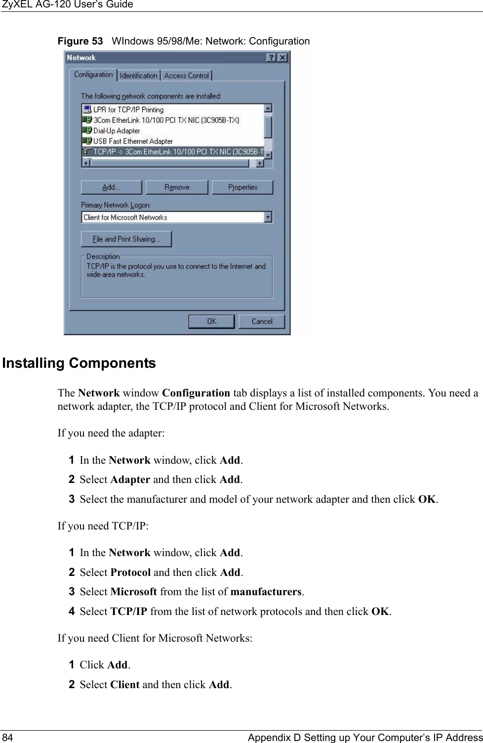 ZyXEL AG-120 User’s Guide84 Appendix D Setting up Your Computer’s IP AddressFigure 53   WIndows 95/98/Me: Network: ConfigurationInstalling ComponentsThe Network window Configuration tab displays a list of installed components. You need a network adapter, the TCP/IP protocol and Client for Microsoft Networks.If you need the adapter:1In the Network window, click Add.2Select Adapter and then click Add.3Select the manufacturer and model of your network adapter and then click OK.If you need TCP/IP:1In the Network window, click Add.2Select Protocol and then click Add.3Select Microsoft from the list of manufacturers.4Select TCP/IP from the list of network protocols and then click OK.If you need Client for Microsoft Networks:1Click Add.2Select Client and then click Add.