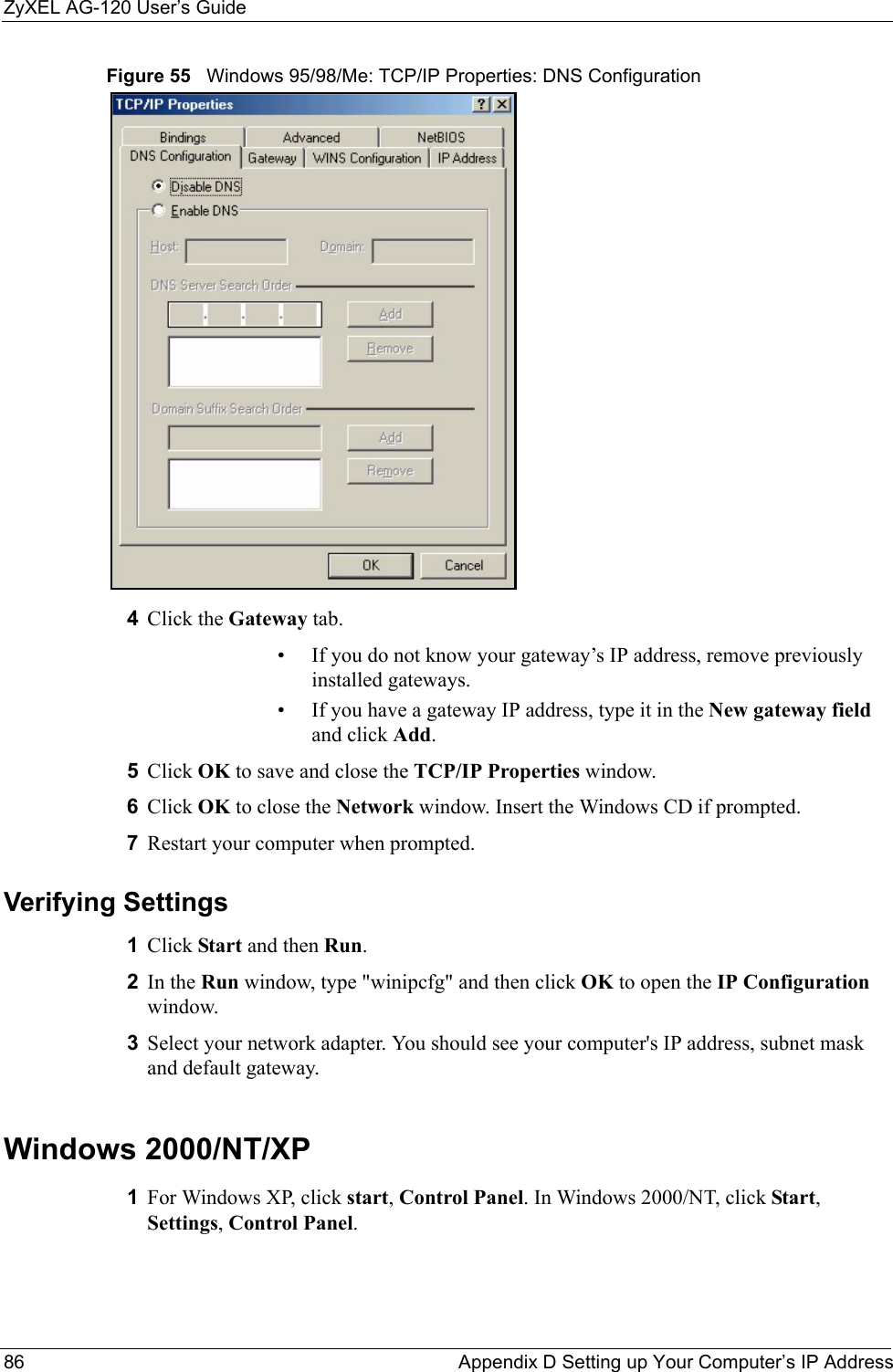ZyXEL AG-120 User’s Guide86 Appendix D Setting up Your Computer’s IP AddressFigure 55   Windows 95/98/Me: TCP/IP Properties: DNS Configuration4Click the Gateway tab.• If you do not know your gateway’s IP address, remove previously installed gateways.• If you have a gateway IP address, type it in the New gateway field and click Add.5Click OK to save and close the TCP/IP Properties window.6Click OK to close the Network window. Insert the Windows CD if prompted.7Restart your computer when prompted.Verifying Settings1Click Start and then Run.2In the Run window, type &quot;winipcfg&quot; and then click OK to open the IP Configuration window.3Select your network adapter. You should see your computer&apos;s IP address, subnet mask and default gateway.Windows 2000/NT/XP1For Windows XP, click start, Control Panel. In Windows 2000/NT, click Start, Settings, Control Panel.