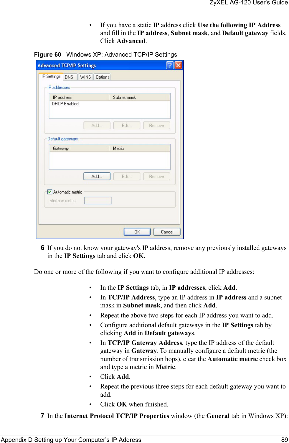 ZyXEL AG-120 User’s GuideAppendix D Setting up Your Computer’s IP Address 89• If you have a static IP address click Use the following IP Address and fill in the IP address, Subnet mask, and Default gateway fields. Click Advanced.Figure 60   Windows XP: Advanced TCP/IP Settings6If you do not know your gateway&apos;s IP address, remove any previously installed gateways in the IP Settings tab and click OK.Do one or more of the following if you want to configure additional IP addresses:•In the IP Settings tab, in IP addresses, click Add.•In TCP/IP Address, type an IP address in IP address and a subnet mask in Subnet mask, and then click Add.• Repeat the above two steps for each IP address you want to add.• Configure additional default gateways in the IP Settings tab by clicking Add in Default gateways.•In TCP/IP Gateway Address, type the IP address of the default gateway in Gateway. To manually configure a default metric (the number of transmission hops), clear the Automatic metric check box and type a metric in Metric.• Click Add. • Repeat the previous three steps for each default gateway you want to add.• Click OK when finished.7In the Internet Protocol TCP/IP Properties window (the General tab in Windows XP):