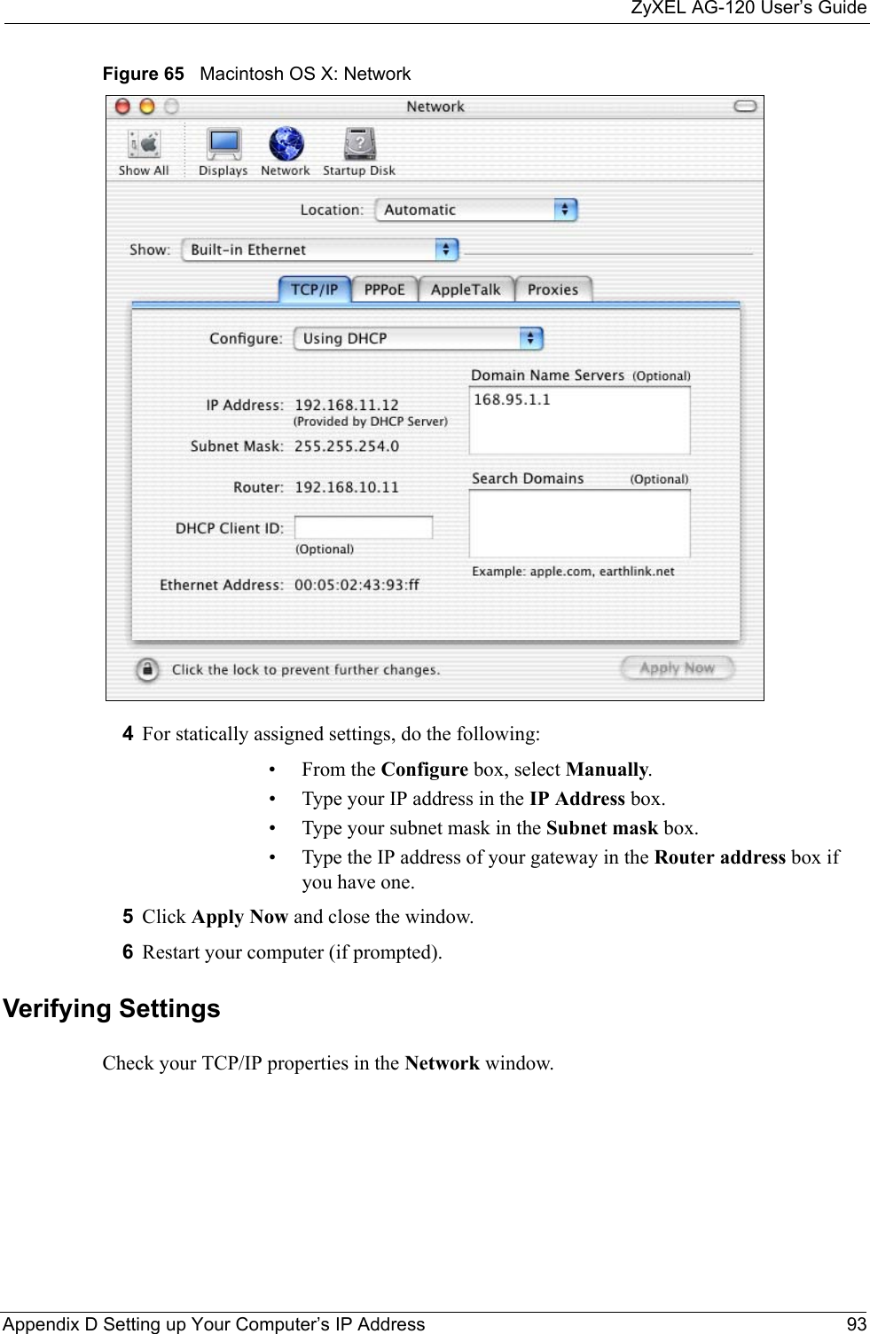 ZyXEL AG-120 User’s GuideAppendix D Setting up Your Computer’s IP Address 93Figure 65   Macintosh OS X: Network4For statically assigned settings, do the following:•From the Configure box, select Manually.• Type your IP address in the IP Address box.• Type your subnet mask in the Subnet mask box.• Type the IP address of your gateway in the Router address box if you have one.5Click Apply Now and close the window.6Restart your computer (if prompted).Verifying SettingsCheck your TCP/IP properties in the Network window.