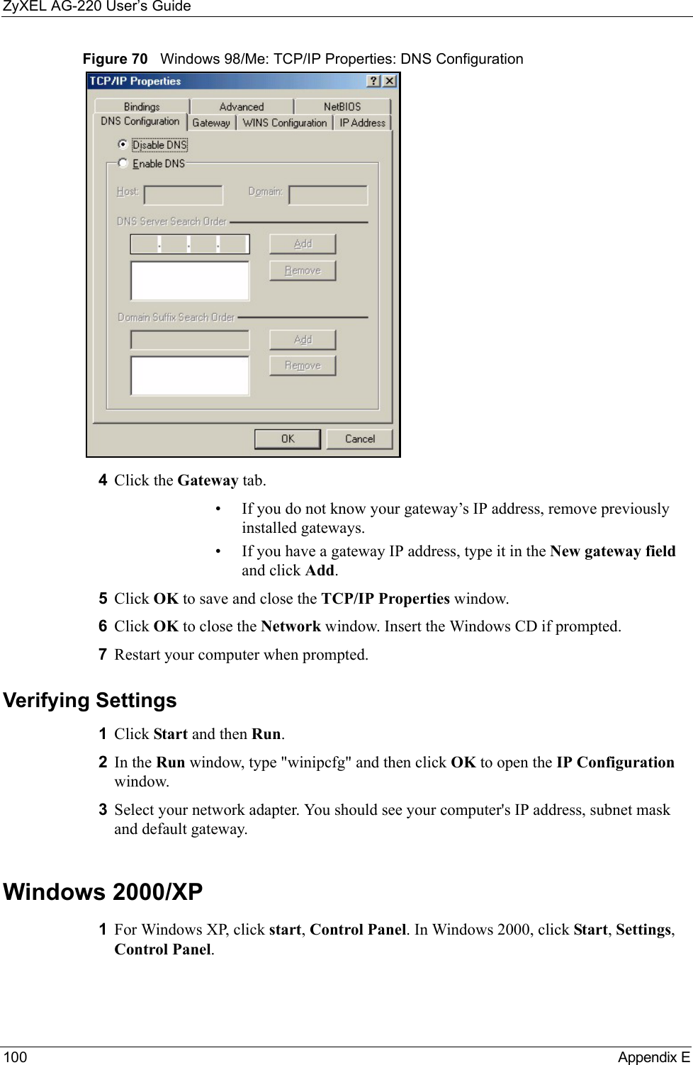 ZyXEL AG-220 User’s Guide100 Appendix EFigure 70   Windows 98/Me: TCP/IP Properties: DNS Configuration4Click the Gateway tab.• If you do not know your gateway’s IP address, remove previously installed gateways.• If you have a gateway IP address, type it in the New gateway field and click Add.5Click OK to save and close the TCP/IP Properties window.6Click OK to close the Network window. Insert the Windows CD if prompted.7Restart your computer when prompted.Verifying Settings1Click Start and then Run.2In the Run window, type &quot;winipcfg&quot; and then click OK to open the IP Configuration window.3Select your network adapter. You should see your computer&apos;s IP address, subnet mask and default gateway.Windows 2000/XP1For Windows XP, click start, Control Panel. In Windows 2000, click Start, Settings, Control Panel.