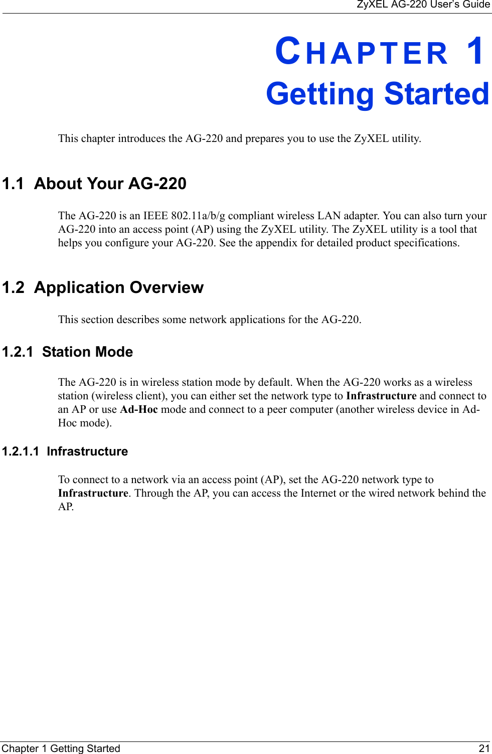 ZyXEL AG-220 User’s GuideChapter 1 Getting Started 21CHAPTER 1Getting StartedThis chapter introduces the AG-220 and prepares you to use the ZyXEL utility.1.1  About Your AG-220    The AG-220 is an IEEE 802.11a/b/g compliant wireless LAN adapter. You can also turn your AG-220 into an access point (AP) using the ZyXEL utility. The ZyXEL utility is a tool that helps you configure your AG-220. See the appendix for detailed product specifications.1.2  Application OverviewThis section describes some network applications for the AG-220. 1.2.1  Station ModeThe AG-220 is in wireless station mode by default. When the AG-220 works as a wireless station (wireless client), you can either set the network type to Infrastructure and connect to an AP or use Ad-Hoc mode and connect to a peer computer (another wireless device in Ad-Hoc mode).1.2.1.1  Infrastructure To connect to a network via an access point (AP), set the AG-220 network type to Infrastructure. Through the AP, you can access the Internet or the wired network behind the AP.  
