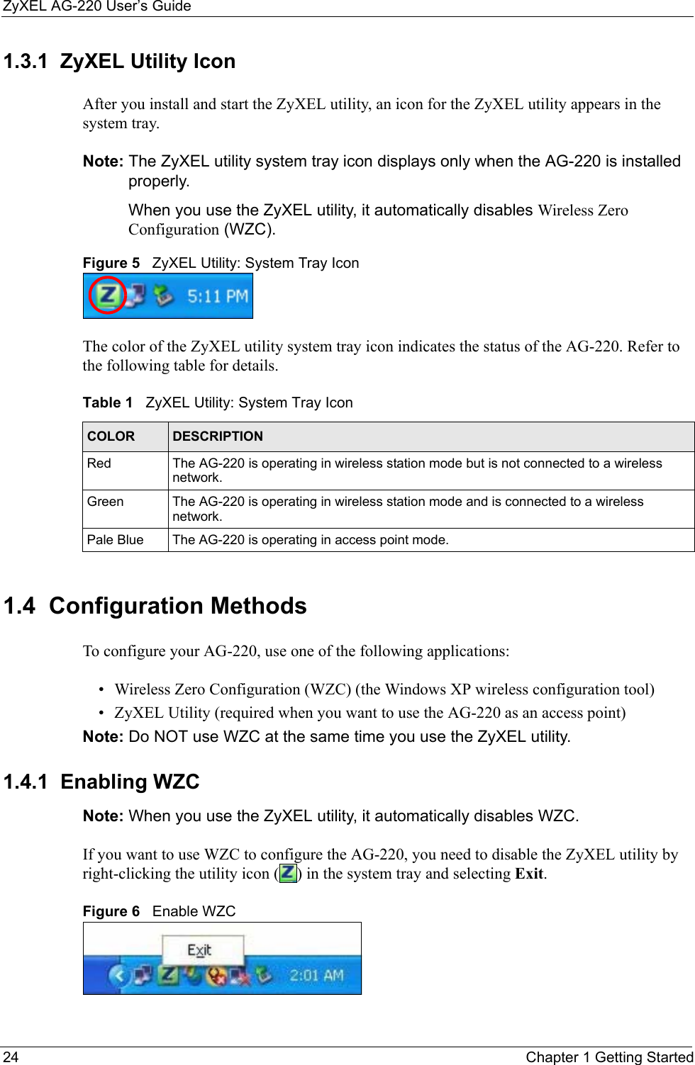 ZyXEL AG-220 User’s Guide24 Chapter 1 Getting Started1.3.1  ZyXEL Utility IconAfter you install and start the ZyXEL utility, an icon for the ZyXEL utility appears in the system tray.Note: The ZyXEL utility system tray icon displays only when the AG-220 is installed properly.When you use the ZyXEL utility, it automatically disables Wireless Zero Configuration (WZC).Figure 5   ZyXEL Utility: System Tray Icon The color of the ZyXEL utility system tray icon indicates the status of the AG-220. Refer to the following table for details. 1.4  Configuration Methods   To configure your AG-220, use one of the following applications:• Wireless Zero Configuration (WZC) (the Windows XP wireless configuration tool)• ZyXEL Utility (required when you want to use the AG-220 as an access point)Note: Do NOT use WZC at the same time you use the ZyXEL utility.1.4.1  Enabling WZC Note: When you use the ZyXEL utility, it automatically disables WZC. If you want to use WZC to configure the AG-220, you need to disable the ZyXEL utility by right-clicking the utility icon ( ) in the system tray and selecting Exit. Figure 6   Enable WZCTable 1   ZyXEL Utility: System Tray Icon COLOR DESCRIPTIONRed The AG-220 is operating in wireless station mode but is not connected to a wireless network.Green The AG-220 is operating in wireless station mode and is connected to a wireless network.Pale Blue The AG-220 is operating in access point mode.
