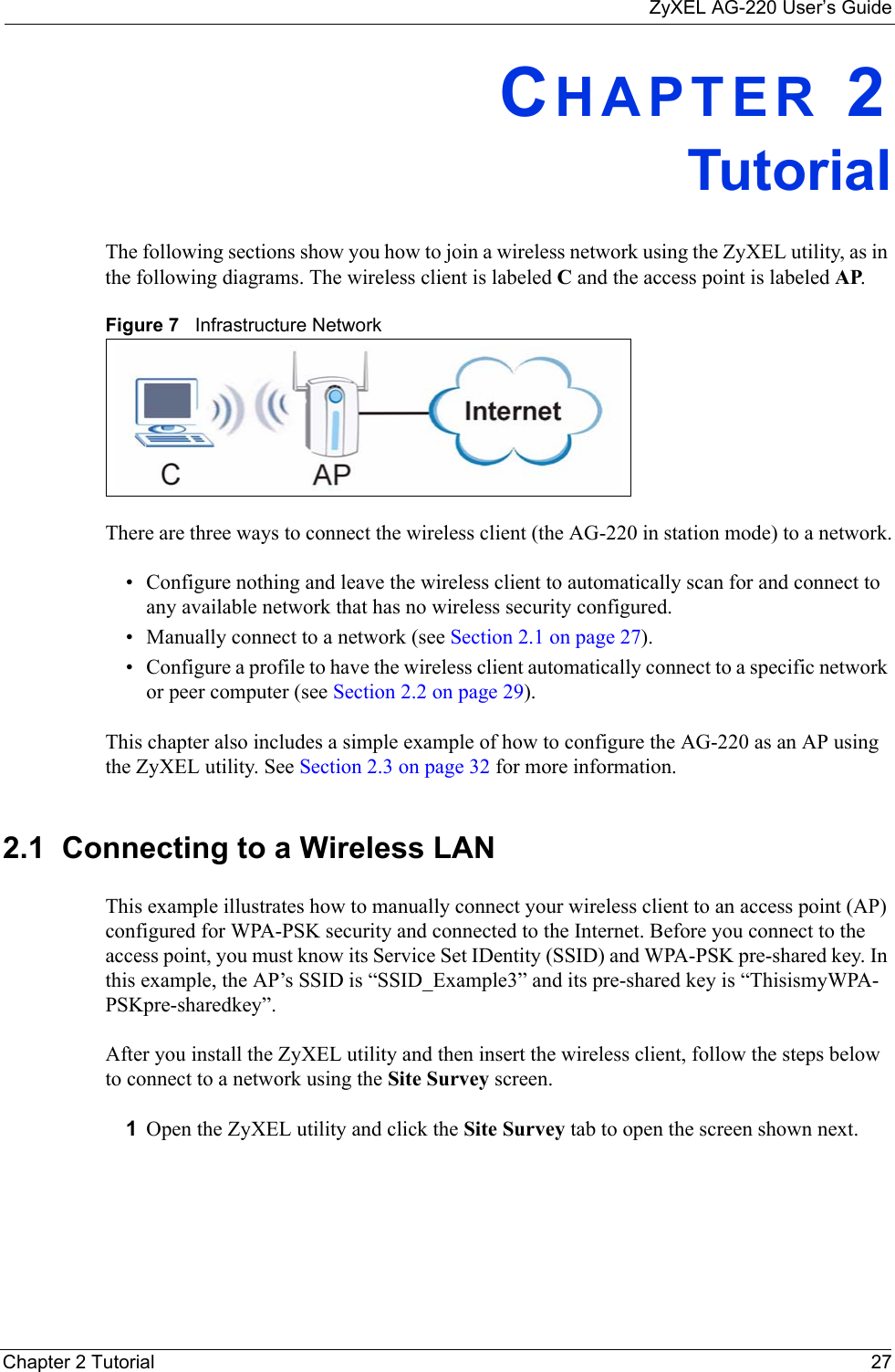 ZyXEL AG-220 User’s GuideChapter 2 Tutorial 27CHAPTER 2TutorialThe following sections show you how to join a wireless network using the ZyXEL utility, as in the following diagrams. The wireless client is labeled C and the access point is labeled AP. Figure 7   Infrastructure NetworkThere are three ways to connect the wireless client (the AG-220 in station mode) to a network.• Configure nothing and leave the wireless client to automatically scan for and connect to any available network that has no wireless security configured.• Manually connect to a network (see Section 2.1 on page 27).• Configure a profile to have the wireless client automatically connect to a specific network or peer computer (see Section 2.2 on page 29). This chapter also includes a simple example of how to configure the AG-220 as an AP using the ZyXEL utility. See Section 2.3 on page 32 for more information.2.1  Connecting to a Wireless LAN This example illustrates how to manually connect your wireless client to an access point (AP) configured for WPA-PSK security and connected to the Internet. Before you connect to the access point, you must know its Service Set IDentity (SSID) and WPA-PSK pre-shared key. In this example, the AP’s SSID is “SSID_Example3” and its pre-shared key is “ThisismyWPA-PSKpre-sharedkey”. After you install the ZyXEL utility and then insert the wireless client, follow the steps below to connect to a network using the Site Survey screen. 1Open the ZyXEL utility and click the Site Survey tab to open the screen shown next.