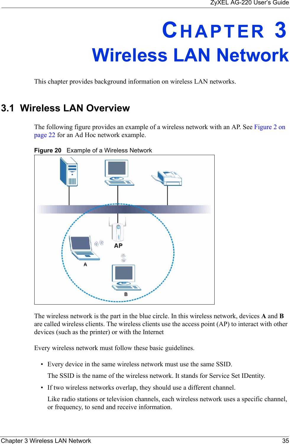 ZyXEL AG-220 User’s GuideChapter 3 Wireless LAN Network 35CHAPTER 3Wireless LAN NetworkThis chapter provides background information on wireless LAN networks.3.1  Wireless LAN Overview The following figure provides an example of a wireless network with an AP. See Figure 2 on page 22 for an Ad Hoc network example.Figure 20   Example of a Wireless NetworkThe wireless network is the part in the blue circle. In this wireless network, devices A and B are called wireless clients. The wireless clients use the access point (AP) to interact with other devices (such as the printer) or with the InternetEvery wireless network must follow these basic guidelines.• Every device in the same wireless network must use the same SSID.The SSID is the name of the wireless network. It stands for Service Set IDentity.• If two wireless networks overlap, they should use a different channel.Like radio stations or television channels, each wireless network uses a specific channel, or frequency, to send and receive information.