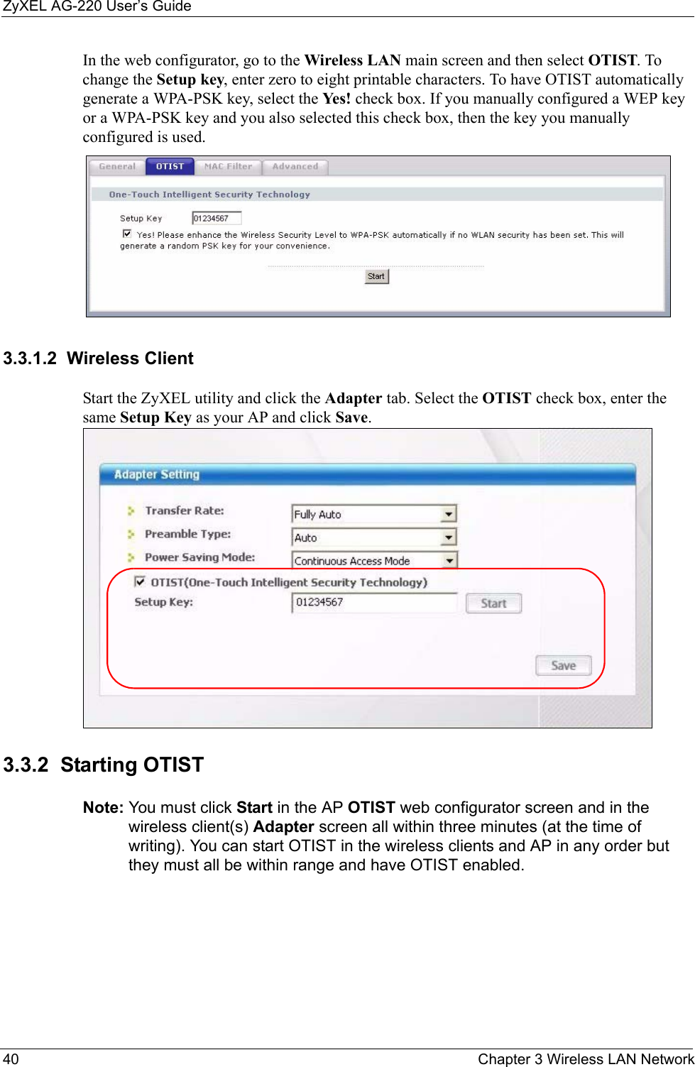 ZyXEL AG-220 User’s Guide40 Chapter 3 Wireless LAN NetworkIn the web configurator, go to the Wireless LAN main screen and then select OTIST. To change the Setup key, enter zero to eight printable characters. To have OTIST automatically generate a WPA-PSK key, select the Yes! check box. If you manually configured a WEP key or a WPA-PSK key and you also selected this check box, then the key you manually configured is used.   3.3.1.2  Wireless ClientStart the ZyXEL utility and click the Adapter tab. Select the OTIST check box, enter the same Setup Key as your AP and click Save.3.3.2  Starting OTIST Note: You must click Start in the AP OTIST web configurator screen and in the wireless client(s) Adapter screen all within three minutes (at the time of writing). You can start OTIST in the wireless clients and AP in any order but they must all be within range and have OTIST enabled.