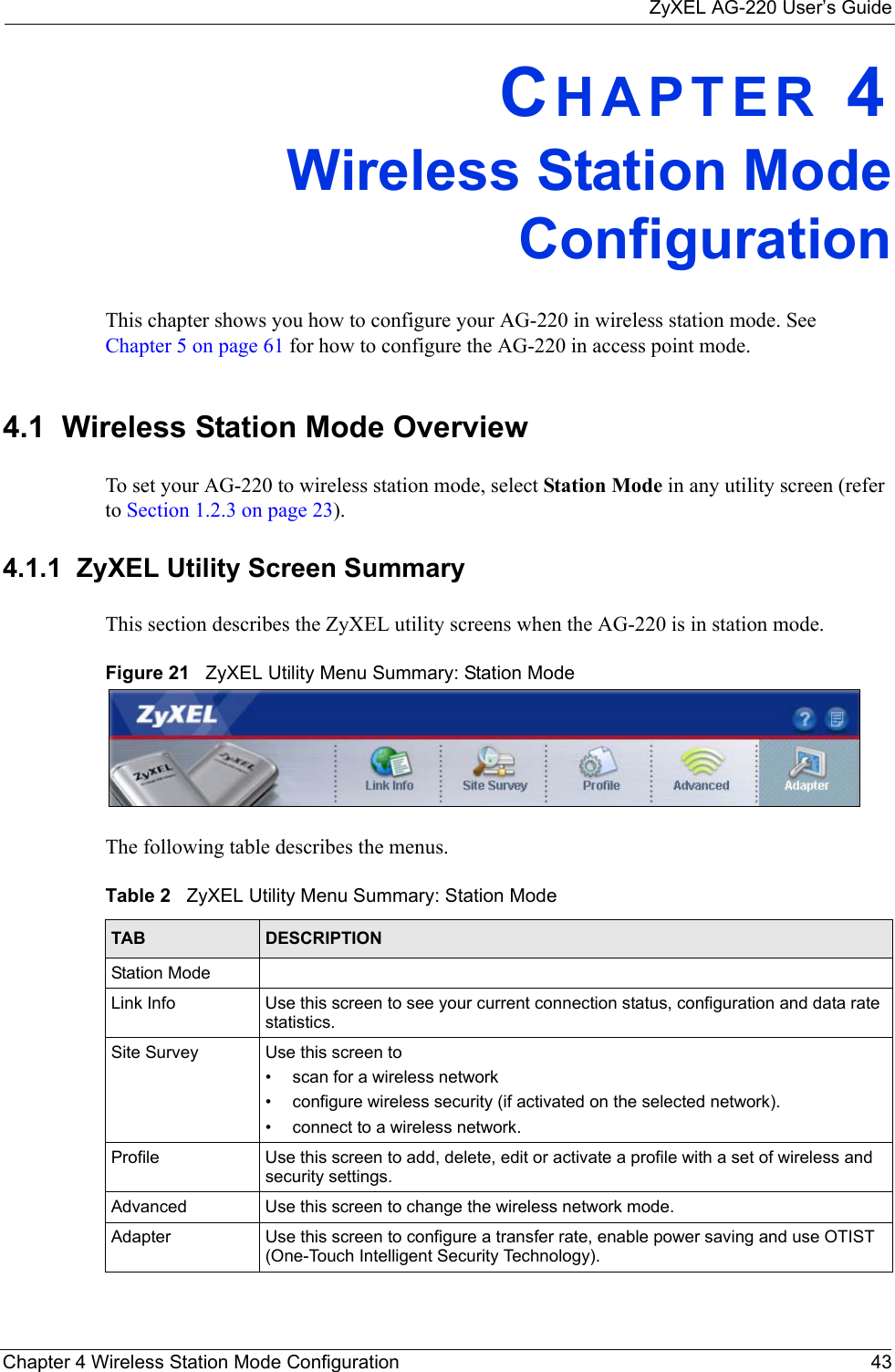 ZyXEL AG-220 User’s GuideChapter 4 Wireless Station Mode Configuration 43CHAPTER 4Wireless Station ModeConfigurationThis chapter shows you how to configure your AG-220 in wireless station mode. See Chapter 5 on page 61 for how to configure the AG-220 in access point mode.4.1  Wireless Station Mode Overview To set your AG-220 to wireless station mode, select Station Mode in any utility screen (refer to Section 1.2.3 on page 23). 4.1.1  ZyXEL Utility Screen Summary This section describes the ZyXEL utility screens when the AG-220 is in station mode. Figure 21   ZyXEL Utility Menu Summary: Station Mode The following table describes the menus. Table 2   ZyXEL Utility Menu Summary: Station ModeTAB DESCRIPTIONStation ModeLink Info Use this screen to see your current connection status, configuration and data rate statistics.Site Survey Use this screen to • scan for a wireless network• configure wireless security (if activated on the selected network).• connect to a wireless network.Profile Use this screen to add, delete, edit or activate a profile with a set of wireless and security settings.Advanced Use this screen to change the wireless network mode.Adapter Use this screen to configure a transfer rate, enable power saving and use OTIST (One-Touch Intelligent Security Technology).