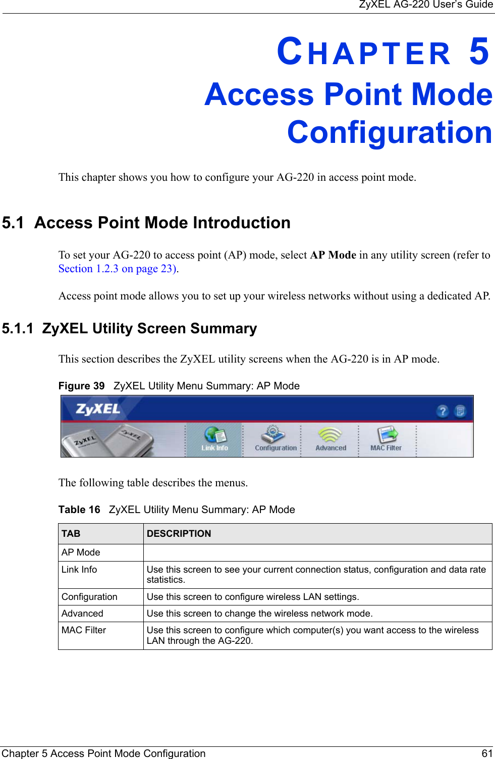 ZyXEL AG-220 User’s GuideChapter 5 Access Point Mode Configuration 61CHAPTER 5Access Point ModeConfigurationThis chapter shows you how to configure your AG-220 in access point mode.5.1  Access Point Mode Introduction To set your AG-220 to access point (AP) mode, select AP Mode in any utility screen (refer to Section 1.2.3 on page 23).Access point mode allows you to set up your wireless networks without using a dedicated AP. 5.1.1  ZyXEL Utility Screen Summary This section describes the ZyXEL utility screens when the AG-220 is in AP mode. Figure 39   ZyXEL Utility Menu Summary: AP Mode The following table describes the menus. Table 16   ZyXEL Utility Menu Summary: AP ModeTAB DESCRIPTIONAP ModeLink Info Use this screen to see your current connection status, configuration and data rate statistics.Configuration  Use this screen to configure wireless LAN settings. Advanced Use this screen to change the wireless network mode.MAC Filter Use this screen to configure which computer(s) you want access to the wireless LAN through the AG-220. 
