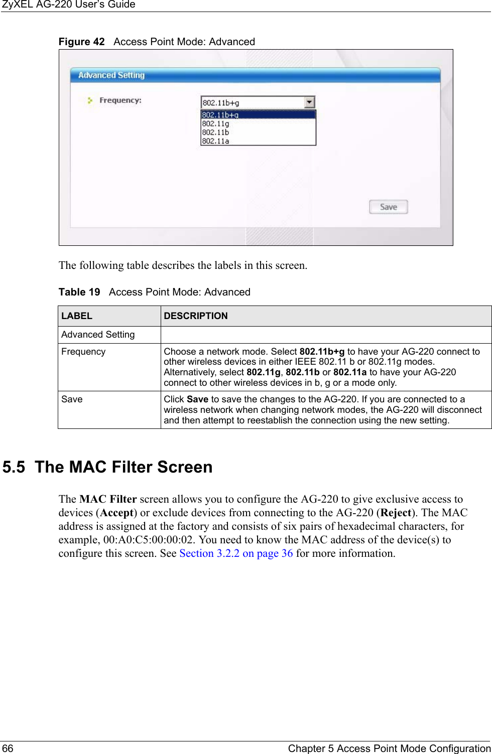 ZyXEL AG-220 User’s Guide66 Chapter 5 Access Point Mode ConfigurationFigure 42   Access Point Mode: AdvancedThe following table describes the labels in this screen.5.5  The MAC Filter Screen The MAC Filter screen allows you to configure the AG-220 to give exclusive access to  devices (Accept) or exclude devices from connecting to the AG-220 (Reject). The MAC address is assigned at the factory and consists of six pairs of hexadecimal characters, for example, 00:A0:C5:00:00:02. You need to know the MAC address of the device(s) to configure this screen. See Section 3.2.2 on page 36 for more information.Table 19   Access Point Mode: AdvancedLABEL DESCRIPTIONAdvanced SettingFrequency Choose a network mode. Select 802.11b+g to have your AG-220 connect to other wireless devices in either IEEE 802.11 b or 802.11g modes. Alternatively, select 802.11g, 802.11b or 802.11a to have your AG-220 connect to other wireless devices in b, g or a mode only.Save Click Save to save the changes to the AG-220. If you are connected to a wireless network when changing network modes, the AG-220 will disconnect and then attempt to reestablish the connection using the new setting.