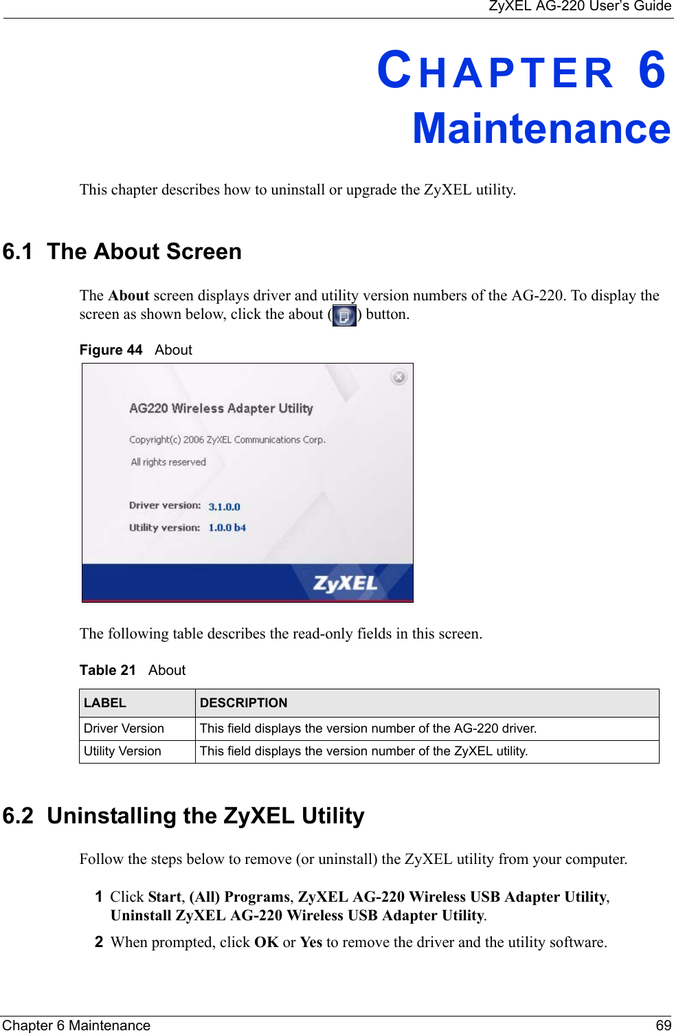 ZyXEL AG-220 User’s GuideChapter 6 Maintenance 69CHAPTER 6MaintenanceThis chapter describes how to uninstall or upgrade the ZyXEL utility.6.1  The About Screen The About screen displays driver and utility version numbers of the AG-220. To display the screen as shown below, click the about ( ) button.Figure 44   About The following table describes the read-only fields in this screen. 6.2  Uninstalling the ZyXEL Utility Follow the steps below to remove (or uninstall) the ZyXEL utility from your computer.1Click Start, (All) Programs, ZyXEL AG-220 Wireless USB Adapter Utility, Uninstall ZyXEL AG-220 Wireless USB Adapter Utility.2When prompted, click OK or Yes  to remove the driver and the utility software.Table 21   About LABEL DESCRIPTIONDriver Version This field displays the version number of the AG-220 driver.Utility Version This field displays the version number of the ZyXEL utility.