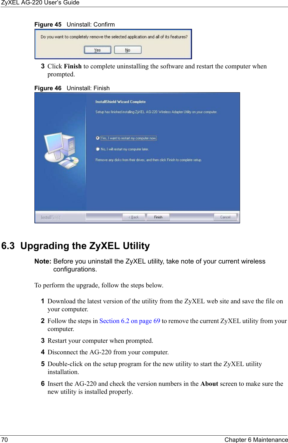ZyXEL AG-220 User’s Guide70 Chapter 6 MaintenanceFigure 45   Uninstall: Confirm  3Click Finish to complete uninstalling the software and restart the computer when prompted.Figure 46   Uninstall: Finish 6.3  Upgrading the ZyXEL Utility Note: Before you uninstall the ZyXEL utility, take note of your current wireless configurations.To perform the upgrade, follow the steps below.1Download the latest version of the utility from the ZyXEL web site and save the file on your computer.2Follow the steps in Section 6.2 on page 69 to remove the current ZyXEL utility from your computer.3Restart your computer when prompted.4Disconnect the AG-220 from your computer.5Double-click on the setup program for the new utility to start the ZyXEL utility installation.6Insert the AG-220 and check the version numbers in the About screen to make sure the new utility is installed properly.