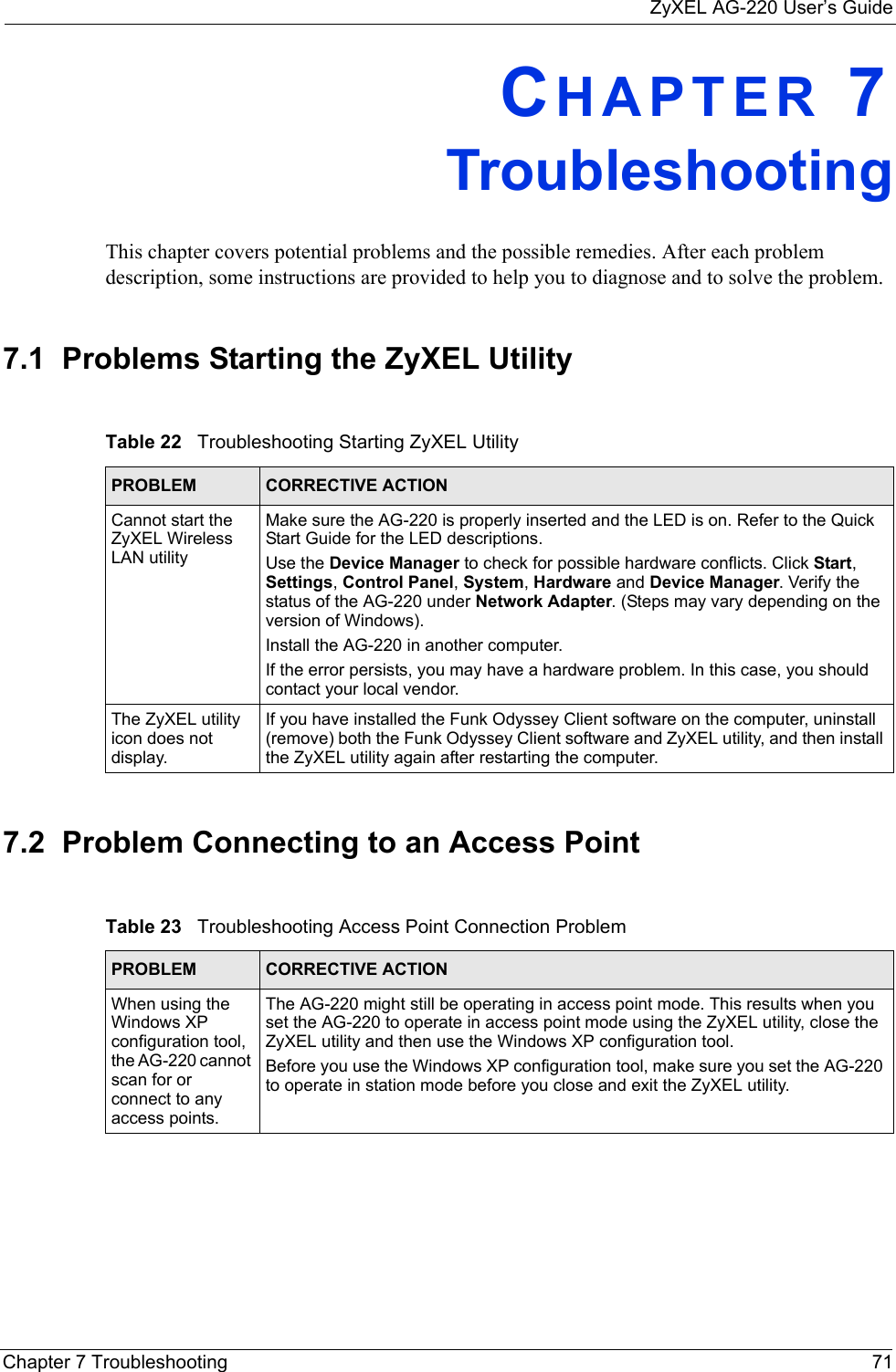 ZyXEL AG-220 User’s GuideChapter 7 Troubleshooting 71CHAPTER 7   TroubleshootingThis chapter covers potential problems and the possible remedies. After each problem description, some instructions are provided to help you to diagnose and to solve the problem.7.1  Problems Starting the ZyXEL Utility 7.2  Problem Connecting to an Access PointTable 22   Troubleshooting Starting ZyXEL Utility  PROBLEM CORRECTIVE ACTIONCannot start the ZyXEL Wireless LAN utilityMake sure the AG-220 is properly inserted and the LED is on. Refer to the Quick Start Guide for the LED descriptions.Use the Device Manager to check for possible hardware conflicts. Click Start, Settings, Control Panel, System, Hardware and Device Manager. Verify the status of the AG-220 under Network Adapter. (Steps may vary depending on the version of Windows). Install the AG-220 in another computer.If the error persists, you may have a hardware problem. In this case, you should contact your local vendor.The ZyXEL utility icon does not display.If you have installed the Funk Odyssey Client software on the computer, uninstall (remove) both the Funk Odyssey Client software and ZyXEL utility, and then install the ZyXEL utility again after restarting the computer.Table 23   Troubleshooting Access Point Connection Problem PROBLEM CORRECTIVE ACTION When using the Windows XP configuration tool, the AG-220 cannot scan for or connect to any access points.The AG-220 might still be operating in access point mode. This results when you set the AG-220 to operate in access point mode using the ZyXEL utility, close the ZyXEL utility and then use the Windows XP configuration tool.Before you use the Windows XP configuration tool, make sure you set the AG-220 to operate in station mode before you close and exit the ZyXEL utility.