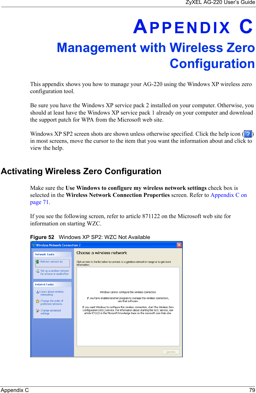 ZyXEL AG-220 User’s GuideAppendix C 79APPENDIX CManagement with Wireless ZeroConfigurationThis appendix shows you how to manage your AG-220 using the Windows XP wireless zero configuration tool.Be sure you have the Windows XP service pack 2 installed on your computer. Otherwise, you should at least have the Windows XP service pack 1 already on your computer and download the support patch for WPA from the Microsoft web site.Windows XP SP2 screen shots are shown unless otherwise specified. Click the help icon ( ) in most screens, move the cursor to the item that you want the information about and click to view the help.Activating Wireless Zero ConfigurationMake sure the Use Windows to configure my wireless network settings check box is selected in the Wireless Network Connection Properties screen. Refer to Appendix C on page 71.If you see the following screen, refer to article 871122 on the Microsoft web site for information on starting WZC.Figure 52   Windows XP SP2: WZC Not Available