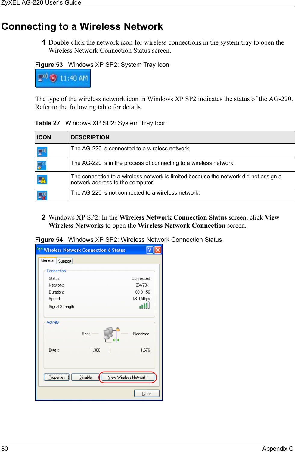 ZyXEL AG-220 User’s Guide80 Appendix CConnecting to a Wireless Network 1Double-click the network icon for wireless connections in the system tray to open the Wireless Network Connection Status screen.Figure 53   Windows XP SP2: System Tray IconThe type of the wireless network icon in Windows XP SP2 indicates the status of the AG-220. Refer to the following table for details.2Windows XP SP2: In the Wireless Network Connection Status screen, click View Wireless Networks to open the Wireless Network Connection screen.Figure 54   Windows XP SP2: Wireless Network Connection StatusTable 27   Windows XP SP2: System Tray IconICON DESCRIPTIONThe AG-220 is connected to a wireless network.The AG-220 is in the process of connecting to a wireless network.The connection to a wireless network is limited because the network did not assign a network address to the computer.The AG-220 is not connected to a wireless network.