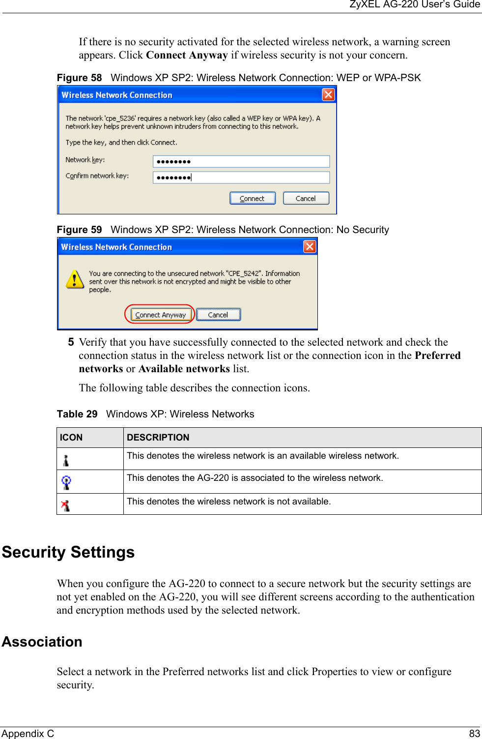 ZyXEL AG-220 User’s GuideAppendix C 83If there is no security activated for the selected wireless network, a warning screen appears. Click Connect Anyway if wireless security is not your concern.Figure 58   Windows XP SP2: Wireless Network Connection: WEP or WPA-PSKFigure 59   Windows XP SP2: Wireless Network Connection: No Security5Verify that you have successfully connected to the selected network and check the connection status in the wireless network list or the connection icon in the Preferred networks or Available networks list.The following table describes the connection icons.Security SettingsWhen you configure the AG-220 to connect to a secure network but the security settings are not yet enabled on the AG-220, you will see different screens according to the authentication and encryption methods used by the selected network.AssociationSelect a network in the Preferred networks list and click Properties to view or configure security.Table 29   Windows XP: Wireless NetworksICON DESCRIPTIONThis denotes the wireless network is an available wireless network.This denotes the AG-220 is associated to the wireless network.This denotes the wireless network is not available.