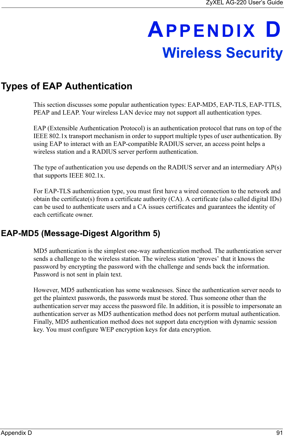 ZyXEL AG-220 User’s GuideAppendix D 91APPENDIX DWireless SecurityTypes of EAP AuthenticationThis section discusses some popular authentication types: EAP-MD5, EAP-TLS, EAP-TTLS, PEAP and LEAP. Your wireless LAN device may not support all authentication types. EAP (Extensible Authentication Protocol) is an authentication protocol that runs on top of the IEEE 802.1x transport mechanism in order to support multiple types of user authentication. By using EAP to interact with an EAP-compatible RADIUS server, an access point helps a wireless station and a RADIUS server perform authentication. The type of authentication you use depends on the RADIUS server and an intermediary AP(s) that supports IEEE 802.1x.For EAP-TLS authentication type, you must first have a wired connection to the network and obtain the certificate(s) from a certificate authority (CA). A certificate (also called digital IDs) can be used to authenticate users and a CA issues certificates and guarantees the identity of each certificate owner.EAP-MD5 (Message-Digest Algorithm 5)MD5 authentication is the simplest one-way authentication method. The authentication server sends a challenge to the wireless station. The wireless station ‘proves’ that it knows the password by encrypting the password with the challenge and sends back the information. Password is not sent in plain text. However, MD5 authentication has some weaknesses. Since the authentication server needs to get the plaintext passwords, the passwords must be stored. Thus someone other than the authentication server may access the password file. In addition, it is possible to impersonate an authentication server as MD5 authentication method does not perform mutual authentication. Finally, MD5 authentication method does not support data encryption with dynamic session key. You must configure WEP encryption keys for data encryption. 
