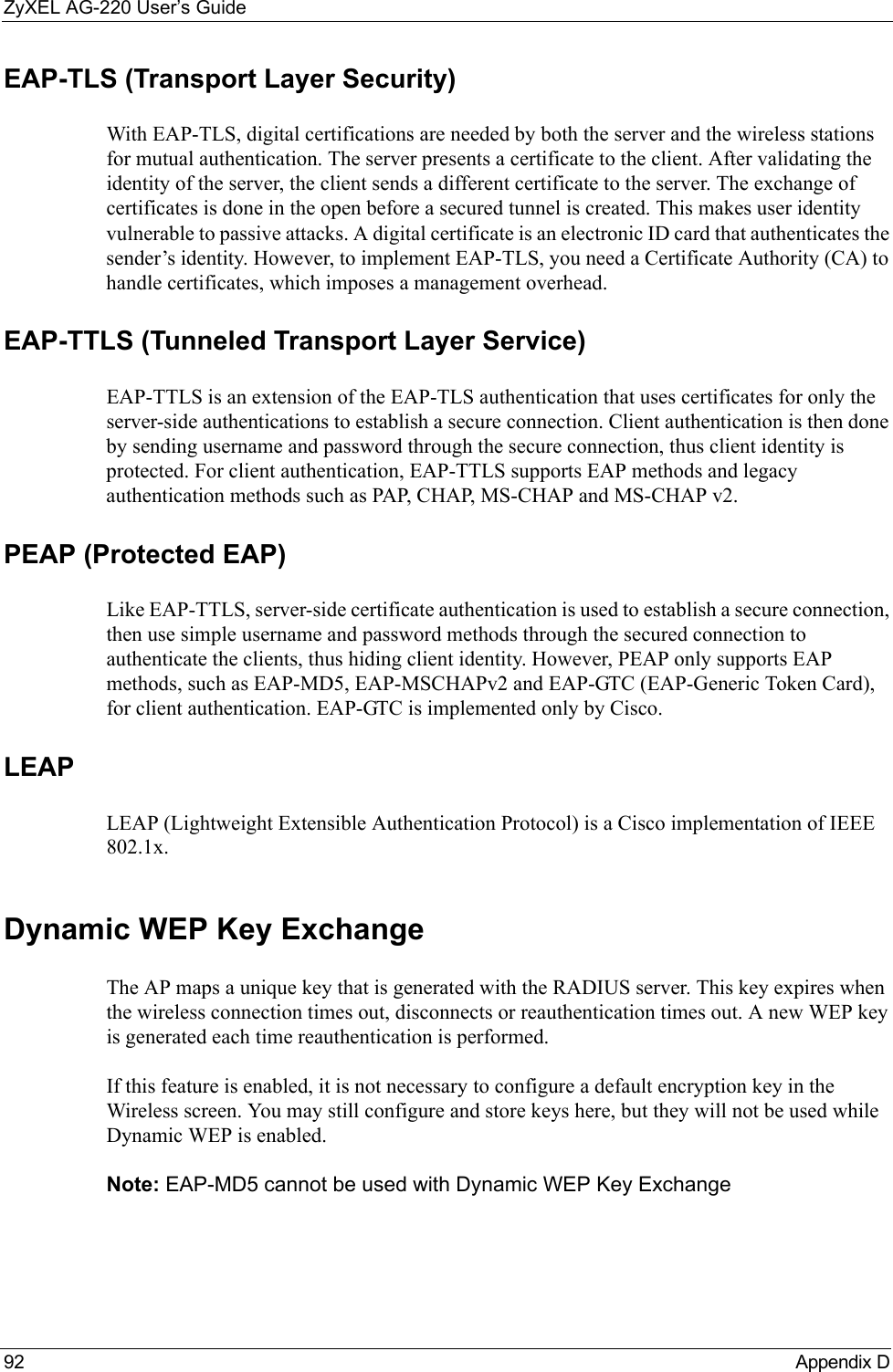 ZyXEL AG-220 User’s Guide92 Appendix DEAP-TLS (Transport Layer Security)With EAP-TLS, digital certifications are needed by both the server and the wireless stations for mutual authentication. The server presents a certificate to the client. After validating the identity of the server, the client sends a different certificate to the server. The exchange of certificates is done in the open before a secured tunnel is created. This makes user identity vulnerable to passive attacks. A digital certificate is an electronic ID card that authenticates the sender’s identity. However, to implement EAP-TLS, you need a Certificate Authority (CA) to handle certificates, which imposes a management overhead. EAP-TTLS (Tunneled Transport Layer Service) EAP-TTLS is an extension of the EAP-TLS authentication that uses certificates for only the server-side authentications to establish a secure connection. Client authentication is then done by sending username and password through the secure connection, thus client identity is protected. For client authentication, EAP-TTLS supports EAP methods and legacy authentication methods such as PAP, CHAP, MS-CHAP and MS-CHAP v2. PEAP (Protected EAP)   Like EAP-TTLS, server-side certificate authentication is used to establish a secure connection, then use simple username and password methods through the secured connection to authenticate the clients, thus hiding client identity. However, PEAP only supports EAP methods, such as EAP-MD5, EAP-MSCHAPv2 and EAP-GTC (EAP-Generic Token Card), for client authentication. EAP-GTC is implemented only by Cisco.LEAPLEAP (Lightweight Extensible Authentication Protocol) is a Cisco implementation of IEEE 802.1x. Dynamic WEP Key ExchangeThe AP maps a unique key that is generated with the RADIUS server. This key expires when the wireless connection times out, disconnects or reauthentication times out. A new WEP key is generated each time reauthentication is performed.If this feature is enabled, it is not necessary to configure a default encryption key in the Wireless screen. You may still configure and store keys here, but they will not be used while Dynamic WEP is enabled.Note: EAP-MD5 cannot be used with Dynamic WEP Key Exchange