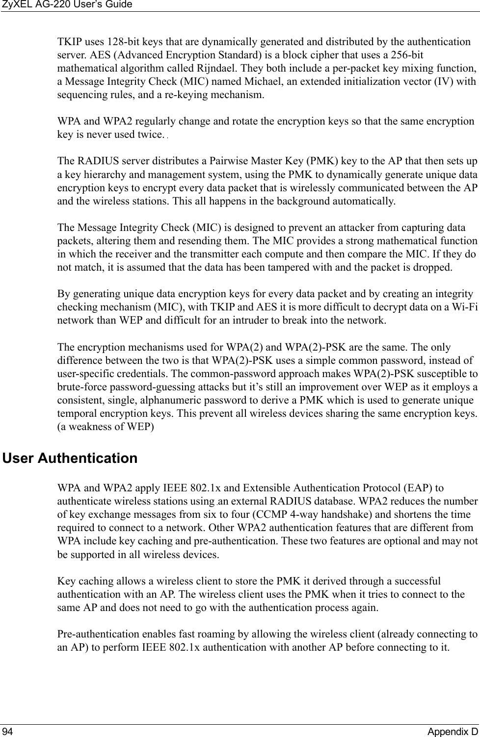 ZyXEL AG-220 User’s Guide94 Appendix DTKIP uses 128-bit keys that are dynamically generated and distributed by the authentication server. AES (Advanced Encryption Standard) is a block cipher that uses a 256-bit mathematical algorithm called Rijndael. They both include a per-packet key mixing function, a Message Integrity Check (MIC) named Michael, an extended initialization vector (IV) with sequencing rules, and a re-keying mechanism.WPA and WPA2 regularly change and rotate the encryption keys so that the same encryption key is never used twice. The RADIUS server distributes a Pairwise Master Key (PMK) key to the AP that then sets up a key hierarchy and management system, using the PMK to dynamically generate unique data encryption keys to encrypt every data packet that is wirelessly communicated between the AP and the wireless stations. This all happens in the background automatically.The Message Integrity Check (MIC) is designed to prevent an attacker from capturing data packets, altering them and resending them. The MIC provides a strong mathematical function in which the receiver and the transmitter each compute and then compare the MIC. If they do not match, it is assumed that the data has been tampered with and the packet is dropped. By generating unique data encryption keys for every data packet and by creating an integrity checking mechanism (MIC), with TKIP and AES it is more difficult to decrypt data on a Wi-Fi network than WEP and difficult for an intruder to break into the network. The encryption mechanisms used for WPA(2) and WPA(2)-PSK are the same. The only difference between the two is that WPA(2)-PSK uses a simple common password, instead of user-specific credentials. The common-password approach makes WPA(2)-PSK susceptible to brute-force password-guessing attacks but it’s still an improvement over WEP as it employs a consistent, single, alphanumeric password to derive a PMK which is used to generate unique temporal encryption keys. This prevent all wireless devices sharing the same encryption keys. (a weakness of WEP)User Authentication WPA and WPA2 apply IEEE 802.1x and Extensible Authentication Protocol (EAP) to authenticate wireless stations using an external RADIUS database. WPA2 reduces the number of key exchange messages from six to four (CCMP 4-way handshake) and shortens the time required to connect to a network. Other WPA2 authentication features that are different from WPA include key caching and pre-authentication. These two features are optional and may not be supported in all wireless devices.Key caching allows a wireless client to store the PMK it derived through a successful authentication with an AP. The wireless client uses the PMK when it tries to connect to the same AP and does not need to go with the authentication process again.Pre-authentication enables fast roaming by allowing the wireless client (already connecting to an AP) to perform IEEE 802.1x authentication with another AP before connecting to it.