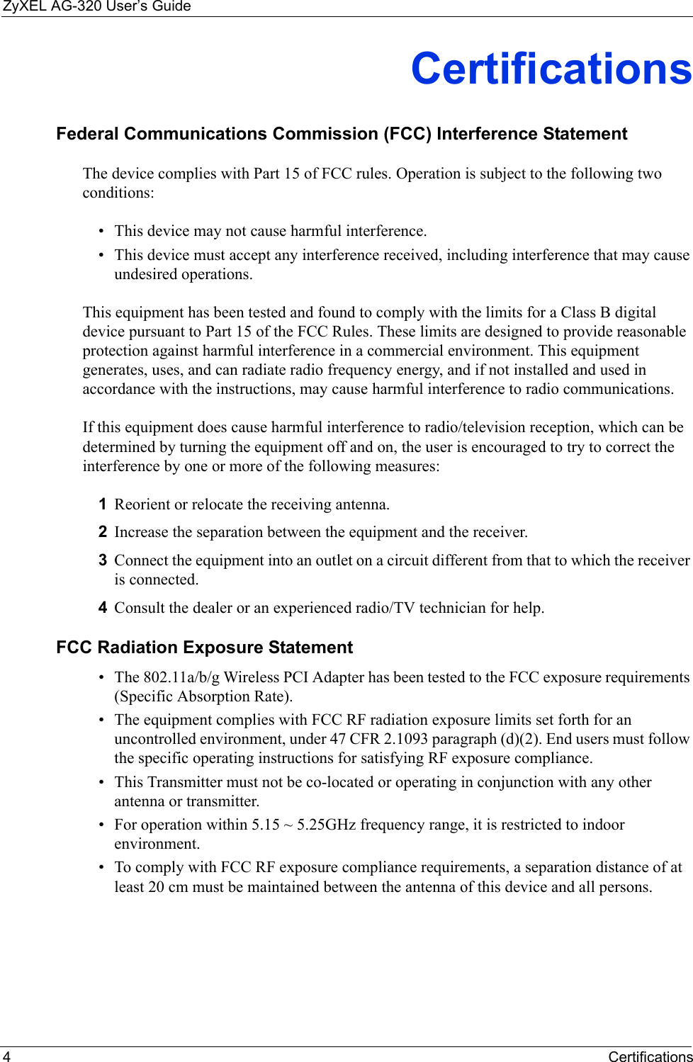 ZyXEL AG-320 User’s Guide4CertificationsCertificationsFederal Communications Commission (FCC) Interference StatementThe device complies with Part 15 of FCC rules. Operation is subject to the following two conditions:• This device may not cause harmful interference.• This device must accept any interference received, including interference that may cause undesired operations.This equipment has been tested and found to comply with the limits for a Class B digital device pursuant to Part 15 of the FCC Rules. These limits are designed to provide reasonable protection against harmful interference in a commercial environment. This equipment generates, uses, and can radiate radio frequency energy, and if not installed and used in accordance with the instructions, may cause harmful interference to radio communications.If this equipment does cause harmful interference to radio/television reception, which can be determined by turning the equipment off and on, the user is encouraged to try to correct the interference by one or more of the following measures:1Reorient or relocate the receiving antenna.2Increase the separation between the equipment and the receiver.3Connect the equipment into an outlet on a circuit different from that to which the receiver is connected.4Consult the dealer or an experienced radio/TV technician for help.FCC Radiation Exposure Statement• The 802.11a/b/g Wireless PCI Adapter has been tested to the FCC exposure requirements (Specific Absorption Rate). • The equipment complies with FCC RF radiation exposure limits set forth for an uncontrolled environment, under 47 CFR 2.1093 paragraph (d)(2). End users must follow the specific operating instructions for satisfying RF exposure compliance. • This Transmitter must not be co-located or operating in conjunction with any other antenna or transmitter. • For operation within 5.15 ~ 5.25GHz frequency range, it is restricted to indoor environment. • To comply with FCC RF exposure compliance requirements, a separation distance of at least 20 cm must be maintained between the antenna of this device and all persons. 