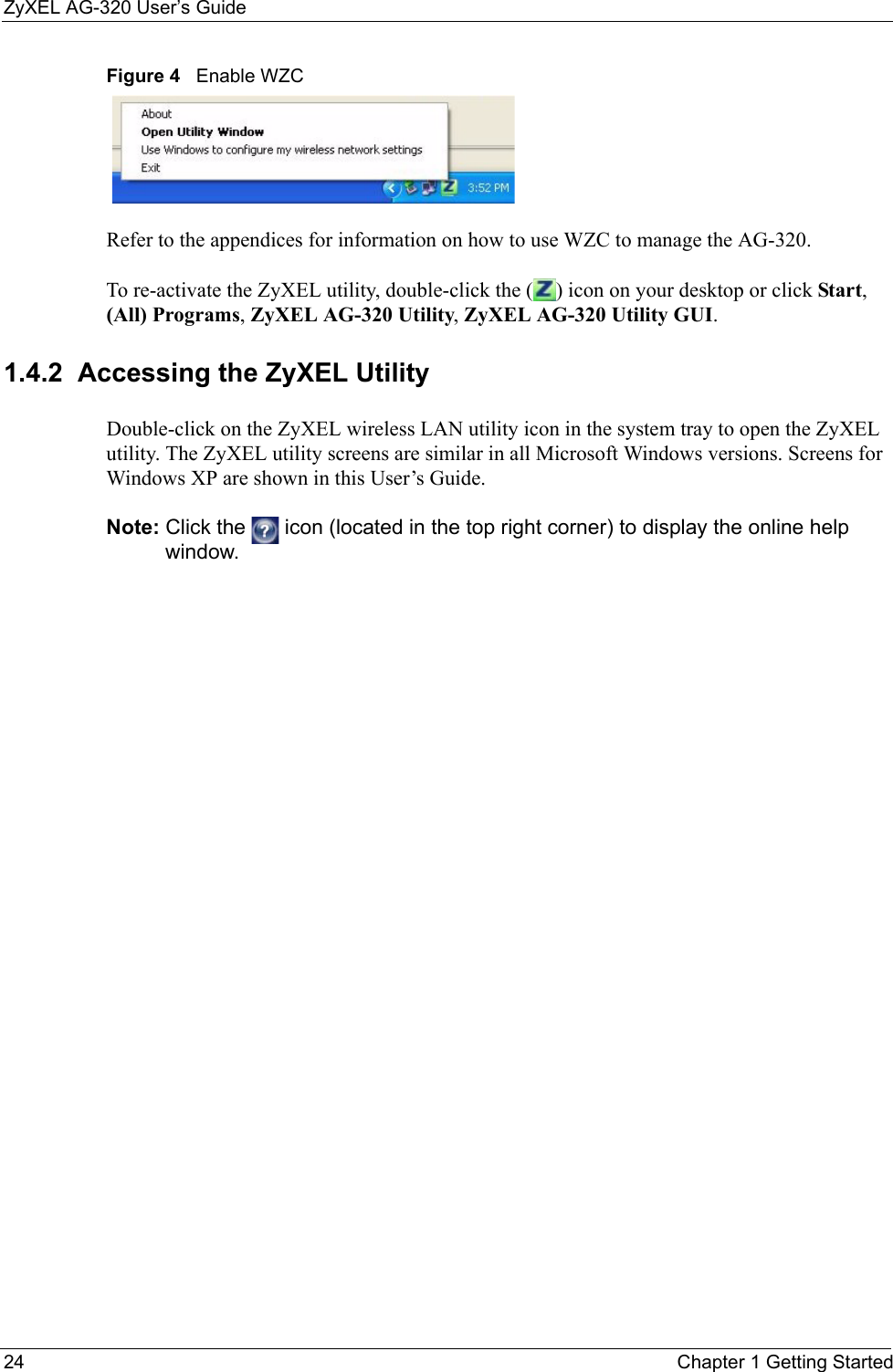 ZyXEL AG-320 User’s Guide24 Chapter 1 Getting StartedFigure 4   Enable WZCRefer to the appendices for information on how to use WZC to manage the AG-320.To re-activate the ZyXEL utility, double-click the ( ) icon on your desktop or click Start, (All) Programs, ZyXEL AG-320 Utility, ZyXEL AG-320 Utility GUI.1.4.2  Accessing the ZyXEL Utility Double-click on the ZyXEL wireless LAN utility icon in the system tray to open the ZyXEL utility. The ZyXEL utility screens are similar in all Microsoft Windows versions. Screens for Windows XP are shown in this User’s Guide. Note: Click the   icon (located in the top right corner) to display the online help window.
