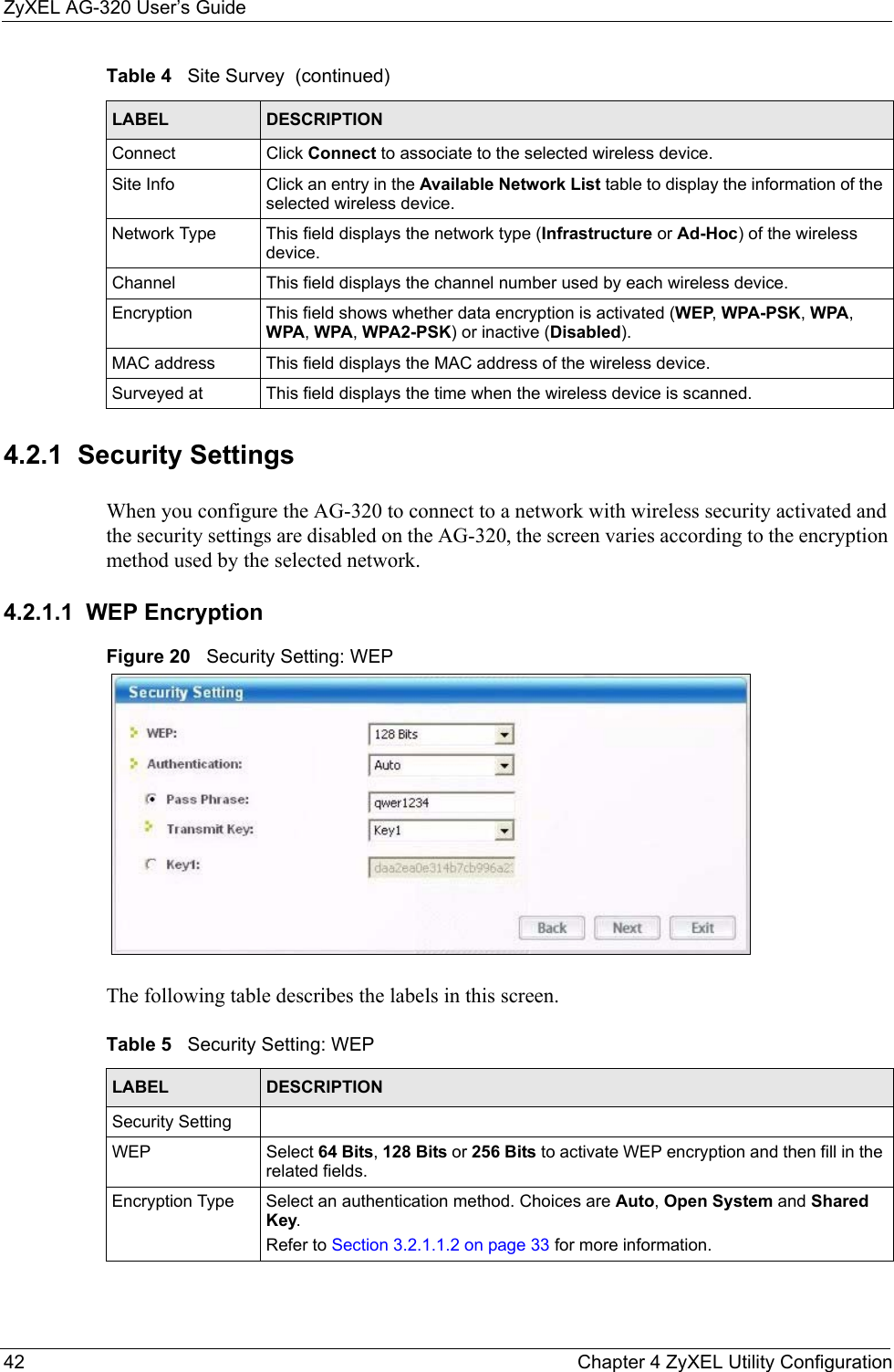 ZyXEL AG-320 User’s Guide42 Chapter 4 ZyXEL Utility Configuration4.2.1  Security Settings When you configure the AG-320 to connect to a network with wireless security activated and the security settings are disabled on the AG-320, the screen varies according to the encryption method used by the selected network.4.2.1.1  WEP EncryptionFigure 20   Security Setting: WEP  The following table describes the labels in this screen.  Connect Click Connect to associate to the selected wireless device.Site Info Click an entry in the Available Network List table to display the information of the selected wireless device.Network Type  This field displays the network type (Infrastructure or Ad-Hoc) of the wireless device.Channel This field displays the channel number used by each wireless device.Encryption This field shows whether data encryption is activated (WEP, WPA-PSK, WPA, WPA, WPA, WPA2-PSK) or inactive (Disabled).MAC address  This field displays the MAC address of the wireless device.Surveyed at  This field displays the time when the wireless device is scanned.Table 4   Site Survey  (continued)LABEL DESCRIPTIONTable 5   Security Setting: WEP LABEL DESCRIPTIONSecurity SettingWEP Select 64 Bits, 128 Bits or 256 Bits to activate WEP encryption and then fill in the related fields.Encryption Type Select an authentication method. Choices are Auto, Open System and Shared Key.Refer to Section 3.2.1.1.2 on page 33 for more information.