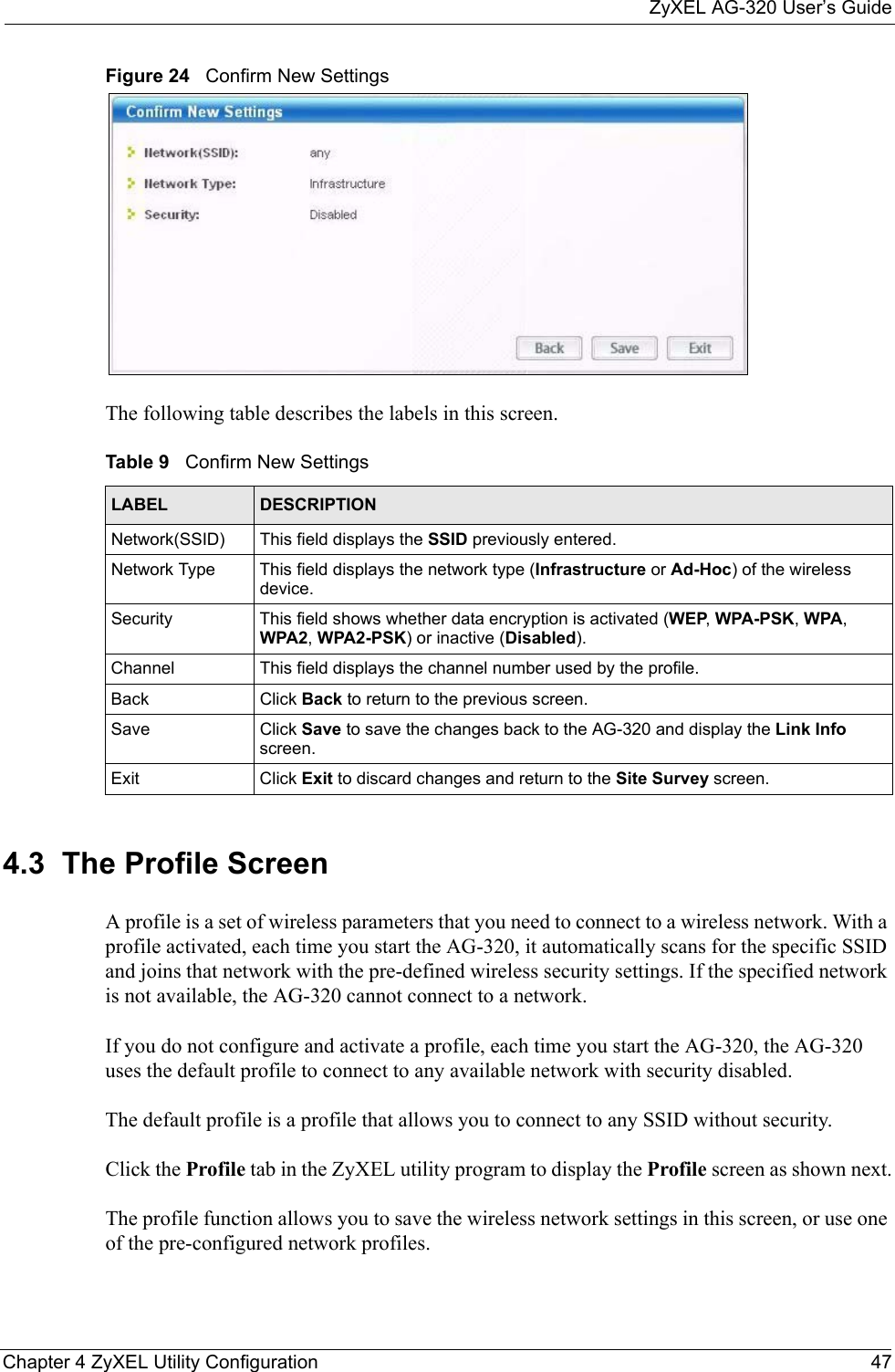 ZyXEL AG-320 User’s GuideChapter 4 ZyXEL Utility Configuration 47Figure 24   Confirm New Settings The following table describes the labels in this screen.  4.3  The Profile Screen A profile is a set of wireless parameters that you need to connect to a wireless network. With a profile activated, each time you start the AG-320, it automatically scans for the specific SSID and joins that network with the pre-defined wireless security settings. If the specified network is not available, the AG-320 cannot connect to a network.If you do not configure and activate a profile, each time you start the AG-320, the AG-320 uses the default profile to connect to any available network with security disabled. The default profile is a profile that allows you to connect to any SSID without security. Click the Profile tab in the ZyXEL utility program to display the Profile screen as shown next.The profile function allows you to save the wireless network settings in this screen, or use one of the pre-configured network profiles.Table 9   Confirm New SettingsLABEL DESCRIPTIONNetwork(SSID) This field displays the SSID previously entered.Network Type This field displays the network type (Infrastructure or Ad-Hoc) of the wireless device.Security This field shows whether data encryption is activated (WEP, WPA-PSK, WPA, WPA2, WPA2-PSK) or inactive (Disabled).Channel This field displays the channel number used by the profile.Back Click Back to return to the previous screen.Save Click Save to save the changes back to the AG-320 and display the Link Info screen. Exit Click Exit to discard changes and return to the Site Survey screen.
