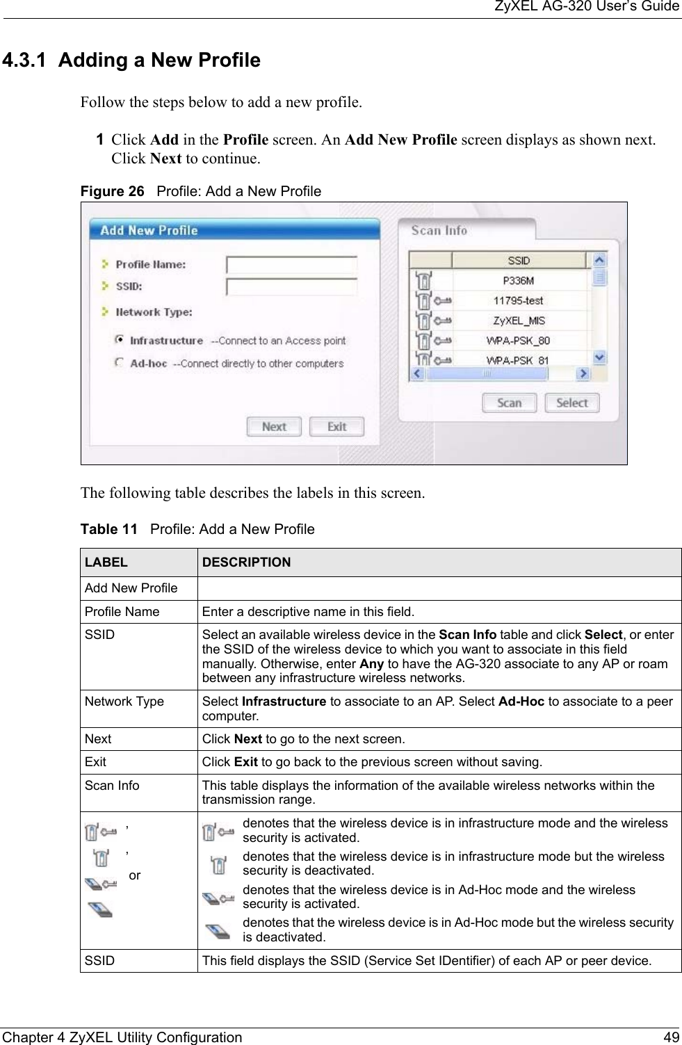 ZyXEL AG-320 User’s GuideChapter 4 ZyXEL Utility Configuration 494.3.1  Adding a New ProfileFollow the steps below to add a new profile.1Click Add in the Profile screen. An Add New Profile screen displays as shown next. Click Next to continue.Figure 26   Profile: Add a New Profile The following table describes the labels in this screen. Table 11   Profile: Add a New Profile LABEL DESCRIPTIONAdd New ProfileProfile Name Enter a descriptive name in this field.SSID Select an available wireless device in the Scan Info table and click Select, or enter the SSID of the wireless device to which you want to associate in this field manually. Otherwise, enter Any to have the AG-320 associate to any AP or roam between any infrastructure wireless networks.Network Type Select Infrastructure to associate to an AP. Select Ad-Hoc to associate to a peer computer.Next Click Next to go to the next screen.Exit Click Exit to go back to the previous screen without saving.Scan Info This table displays the information of the available wireless networks within the transmission range.,, ordenotes that the wireless device is in infrastructure mode and the wireless security is activated.denotes that the wireless device is in infrastructure mode but the wireless security is deactivated.denotes that the wireless device is in Ad-Hoc mode and the wireless security is activated.denotes that the wireless device is in Ad-Hoc mode but the wireless security is deactivated.SSID This field displays the SSID (Service Set IDentifier) of each AP or peer device.