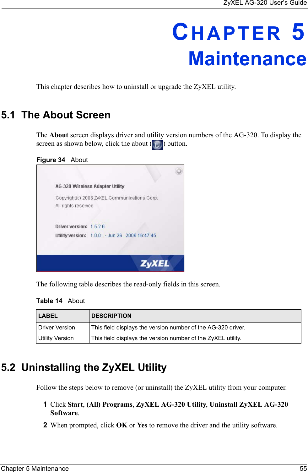 ZyXEL AG-320 User’s GuideChapter 5 Maintenance 55CHAPTER 5MaintenanceThis chapter describes how to uninstall or upgrade the ZyXEL utility.5.1  The About Screen The About screen displays driver and utility version numbers of the AG-320. To display the screen as shown below, click the about ( ) button.Figure 34   About The following table describes the read-only fields in this screen. 5.2  Uninstalling the ZyXEL Utility Follow the steps below to remove (or uninstall) the ZyXEL utility from your computer.1Click Start, (All) Programs, ZyXEL AG-320 Utility, Uninstall ZyXEL AG-320 Software.2When prompted, click OK or Yes to remove the driver and the utility software.Table 14   About LABEL DESCRIPTIONDriver Version This field displays the version number of the AG-320 driver.Utility Version This field displays the version number of the ZyXEL utility.
