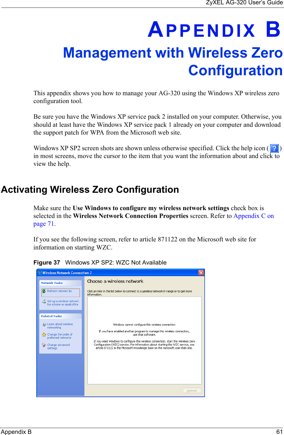 ZyXEL AG-320 User’s GuideAppendix B 61APPENDIX BManagement with Wireless ZeroConfigurationThis appendix shows you how to manage your AG-320 using the Windows XP wireless zero configuration tool.Be sure you have the Windows XP service pack 2 installed on your computer. Otherwise, you should at least have the Windows XP service pack 1 already on your computer and download the support patch for WPA from the Microsoft web site.Windows XP SP2 screen shots are shown unless otherwise specified. Click the help icon ( ) in most screens, move the cursor to the item that you want the information about and click to view the help.Activating Wireless Zero ConfigurationMake sure the Use Windows to configure my wireless network settings check box is selected in the Wireless Network Connection Properties screen. Refer to Appendix C on page 71.If you see the following screen, refer to article 871122 on the Microsoft web site for information on starting WZC.Figure 37   Windows XP SP2: WZC Not Available