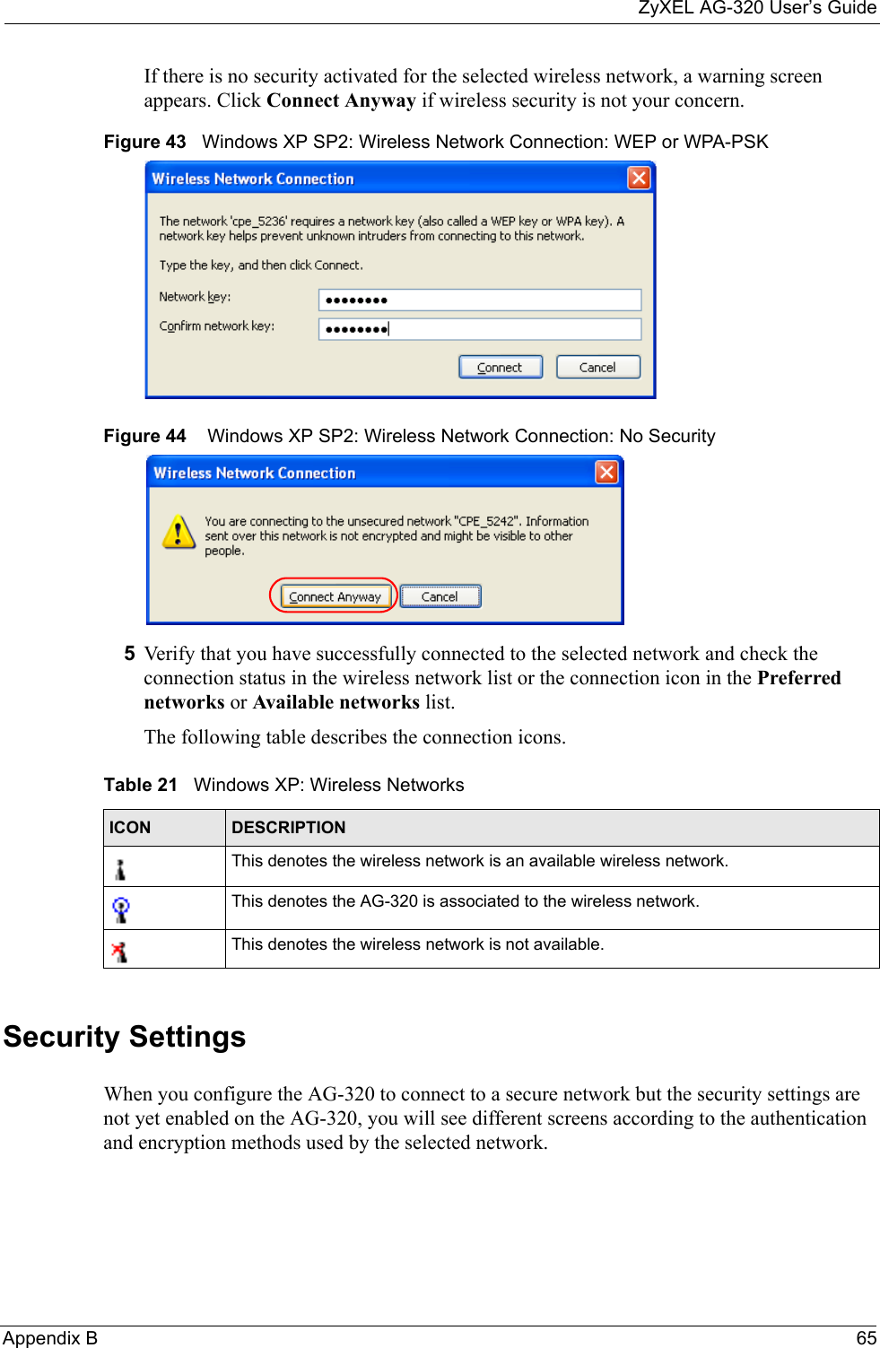 ZyXEL AG-320 User’s GuideAppendix B 65If there is no security activated for the selected wireless network, a warning screen appears. Click Connect Anyway if wireless security is not your concern.Figure 43   Windows XP SP2: Wireless Network Connection: WEP or WPA-PSKFigure 44    Windows XP SP2: Wireless Network Connection: No Security5Verify that you have successfully connected to the selected network and check the connection status in the wireless network list or the connection icon in the Preferred networks or Available networks list.The following table describes the connection icons.Security SettingsWhen you configure the AG-320 to connect to a secure network but the security settings are not yet enabled on the AG-320, you will see different screens according to the authentication and encryption methods used by the selected network.Table 21   Windows XP: Wireless NetworksICON DESCRIPTIONThis denotes the wireless network is an available wireless network.This denotes the AG-320 is associated to the wireless network.This denotes the wireless network is not available.