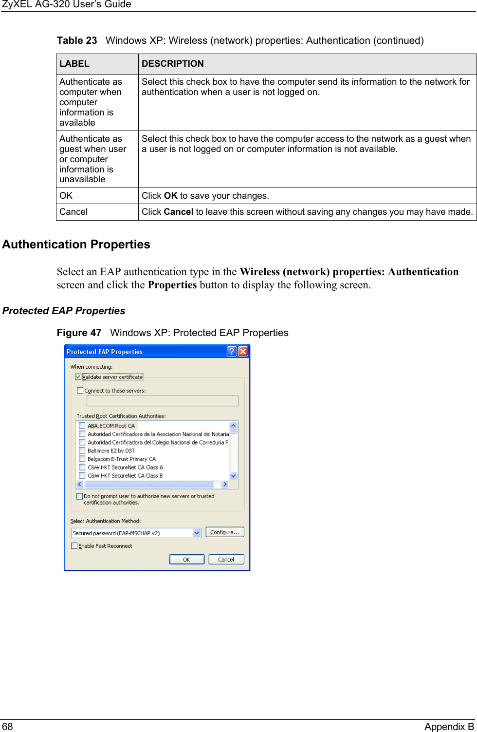 ZyXEL AG-320 User’s Guide68 Appendix BAuthentication PropertiesSelect an EAP authentication type in the Wireless (network) properties: Authentication screen and click the Properties button to display the following screen. Protected EAP PropertiesFigure 47   Windows XP: Protected EAP PropertiesAuthenticate as computer when computer information is availableSelect this check box to have the computer send its information to the network for authentication when a user is not logged on.Authenticate as guest when user or computer information is unavailableSelect this check box to have the computer access to the network as a guest when a user is not logged on or computer information is not available.OK Click OK to save your changes.Cancel Click Cancel to leave this screen without saving any changes you may have made.Table 23   Windows XP: Wireless (network) properties: Authentication (continued)LABEL DESCRIPTION