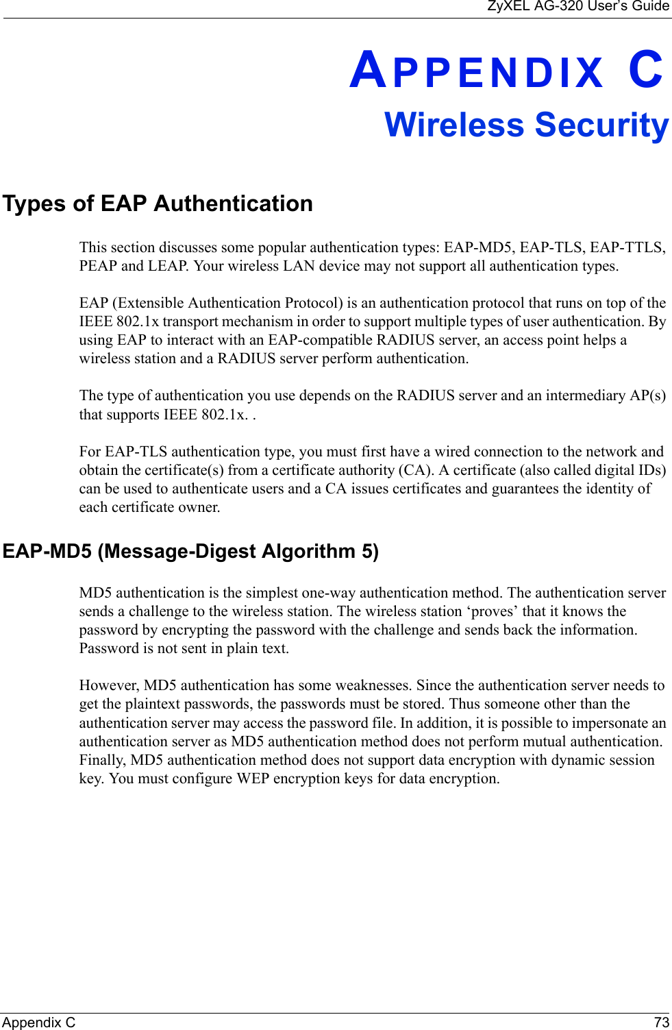 ZyXEL AG-320 User’s GuideAppendix C 73APPENDIX CWireless SecurityTypes of EAP AuthenticationThis section discusses some popular authentication types: EAP-MD5, EAP-TLS, EAP-TTLS, PEAP and LEAP. Your wireless LAN device may not support all authentication types. EAP (Extensible Authentication Protocol) is an authentication protocol that runs on top of the IEEE 802.1x transport mechanism in order to support multiple types of user authentication. By using EAP to interact with an EAP-compatible RADIUS server, an access point helps a wireless station and a RADIUS server perform authentication. The type of authentication you use depends on the RADIUS server and an intermediary AP(s) that supports IEEE 802.1x. .For EAP-TLS authentication type, you must first have a wired connection to the network and obtain the certificate(s) from a certificate authority (CA). A certificate (also called digital IDs) can be used to authenticate users and a CA issues certificates and guarantees the identity of each certificate owner.EAP-MD5 (Message-Digest Algorithm 5)MD5 authentication is the simplest one-way authentication method. The authentication server sends a challenge to the wireless station. The wireless station ‘proves’ that it knows the password by encrypting the password with the challenge and sends back the information. Password is not sent in plain text. However, MD5 authentication has some weaknesses. Since the authentication server needs to get the plaintext passwords, the passwords must be stored. Thus someone other than the authentication server may access the password file. In addition, it is possible to impersonate an authentication server as MD5 authentication method does not perform mutual authentication. Finally, MD5 authentication method does not support data encryption with dynamic session key. You must configure WEP encryption keys for data encryption. 