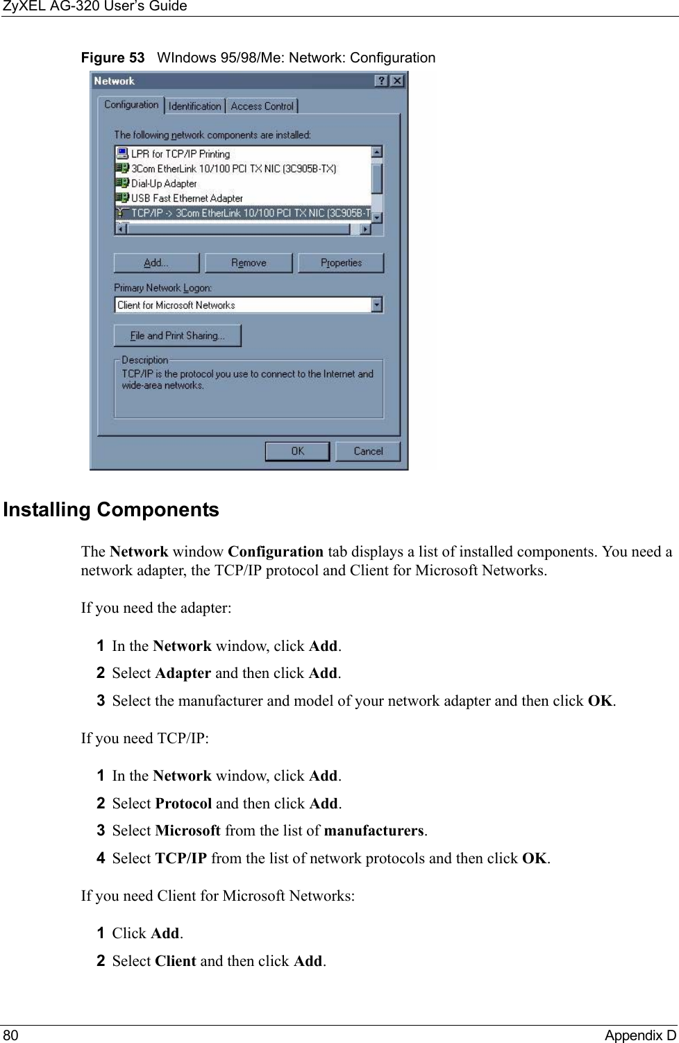 ZyXEL AG-320 User’s Guide80 Appendix DFigure 53   WIndows 95/98/Me: Network: ConfigurationInstalling ComponentsThe Network window Configuration tab displays a list of installed components. You need a network adapter, the TCP/IP protocol and Client for Microsoft Networks.If you need the adapter:1In the Network window, click Add.2Select Adapter and then click Add.3Select the manufacturer and model of your network adapter and then click OK.If you need TCP/IP:1In the Network window, click Add.2Select Protocol and then click Add.3Select Microsoft from the list of manufacturers.4Select TCP/IP from the list of network protocols and then click OK.If you need Client for Microsoft Networks:1Click Add.2Select Client and then click Add.