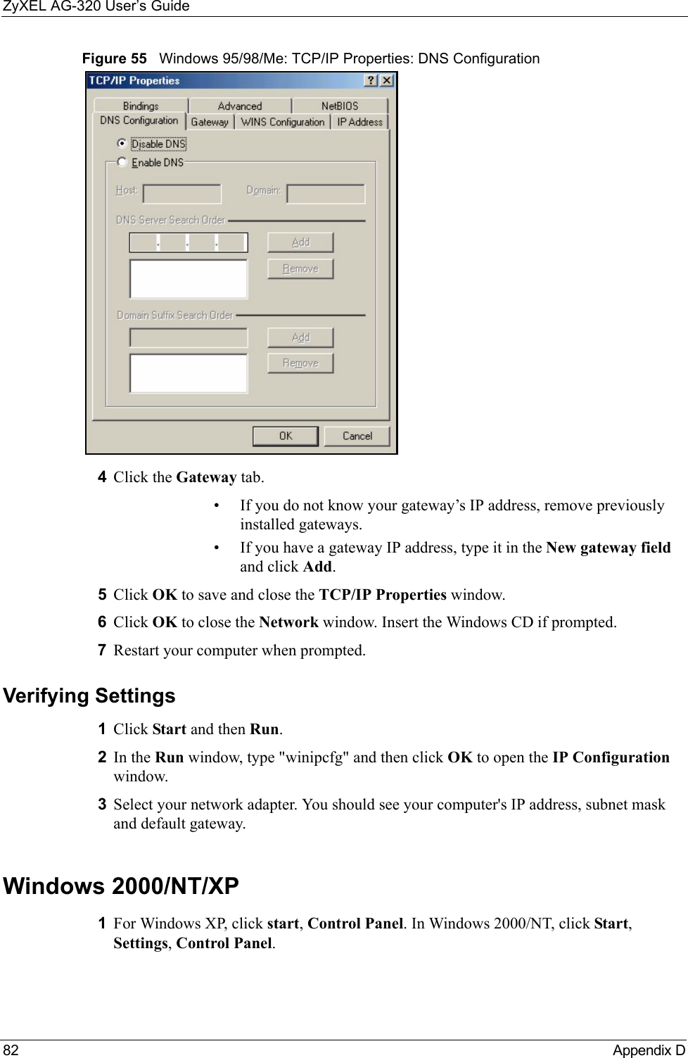 ZyXEL AG-320 User’s Guide82 Appendix DFigure 55   Windows 95/98/Me: TCP/IP Properties: DNS Configuration4Click the Gateway tab.• If you do not know your gateway’s IP address, remove previously installed gateways.• If you have a gateway IP address, type it in the New gateway field and click Add.5Click OK to save and close the TCP/IP Properties window.6Click OK to close the Network window. Insert the Windows CD if prompted.7Restart your computer when prompted.Verifying Settings1Click Start and then Run.2In the Run window, type &quot;winipcfg&quot; and then click OK to open the IP Configuration window.3Select your network adapter. You should see your computer&apos;s IP address, subnet mask and default gateway.Windows 2000/NT/XP1For Windows XP, click start, Control Panel. In Windows 2000/NT, click Start, Settings, Control Panel.