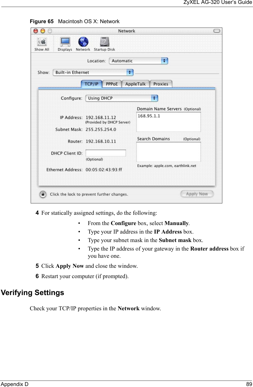 ZyXEL AG-320 User’s GuideAppendix D 89Figure 65   Macintosh OS X: Network4For statically assigned settings, do the following:•From the Configure box, select Manually.• Type your IP address in the IP Address box.• Type your subnet mask in the Subnet mask box.• Type the IP address of your gateway in the Router address box if you have one.5Click Apply Now and close the window.6Restart your computer (if prompted).Verifying SettingsCheck your TCP/IP properties in the Network window.