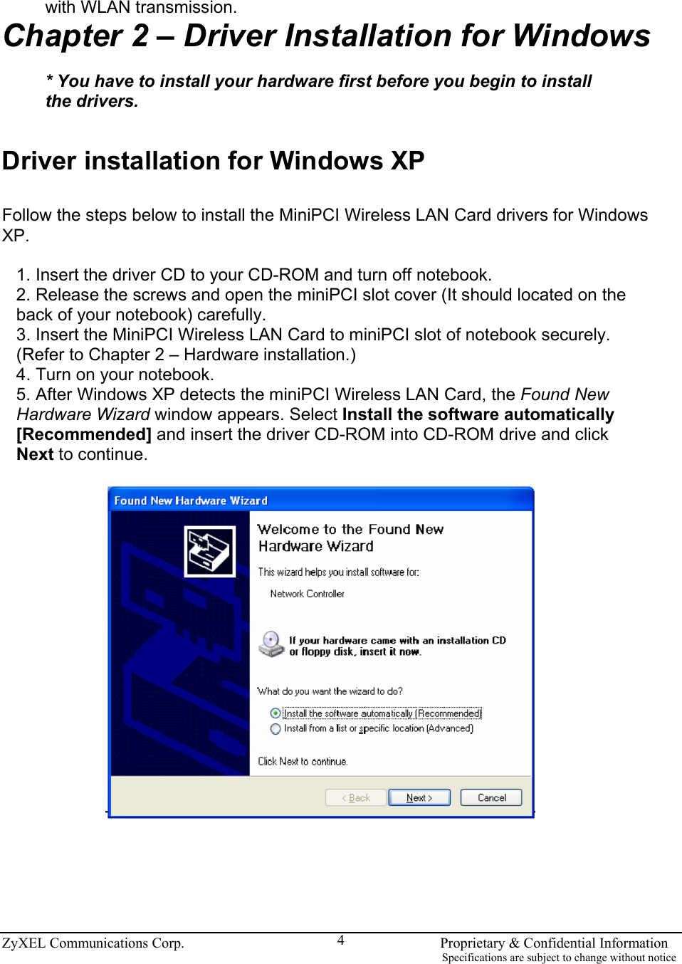  ZyXEL Communications Corp.                                                                       Proprietary &amp; Confidential Information                                                                                                                           Specifications are subject to change without notice 4 with WLAN transmission. Chapter 2 – Driver Installation for Windows  * You have to install your hardware first before you begin to install the drivers.   Driver installation for Windows XP  Follow the steps below to install the MiniPCI Wireless LAN Card drivers for Windows XP.  1. Insert the driver CD to your CD-ROM and turn off notebook. 2. Release the screws and open the miniPCI slot cover (It should located on the back of your notebook) carefully. 3. Insert the MiniPCI Wireless LAN Card to miniPCI slot of notebook securely. (Refer to Chapter 2 – Hardware installation.) 4. Turn on your notebook. 5. After Windows XP detects the miniPCI Wireless LAN Card, the Found New Hardware Wizard window appears. Select Install the software automatically [Recommended] and insert the driver CD-ROM into CD-ROM drive and click Next to continue.        