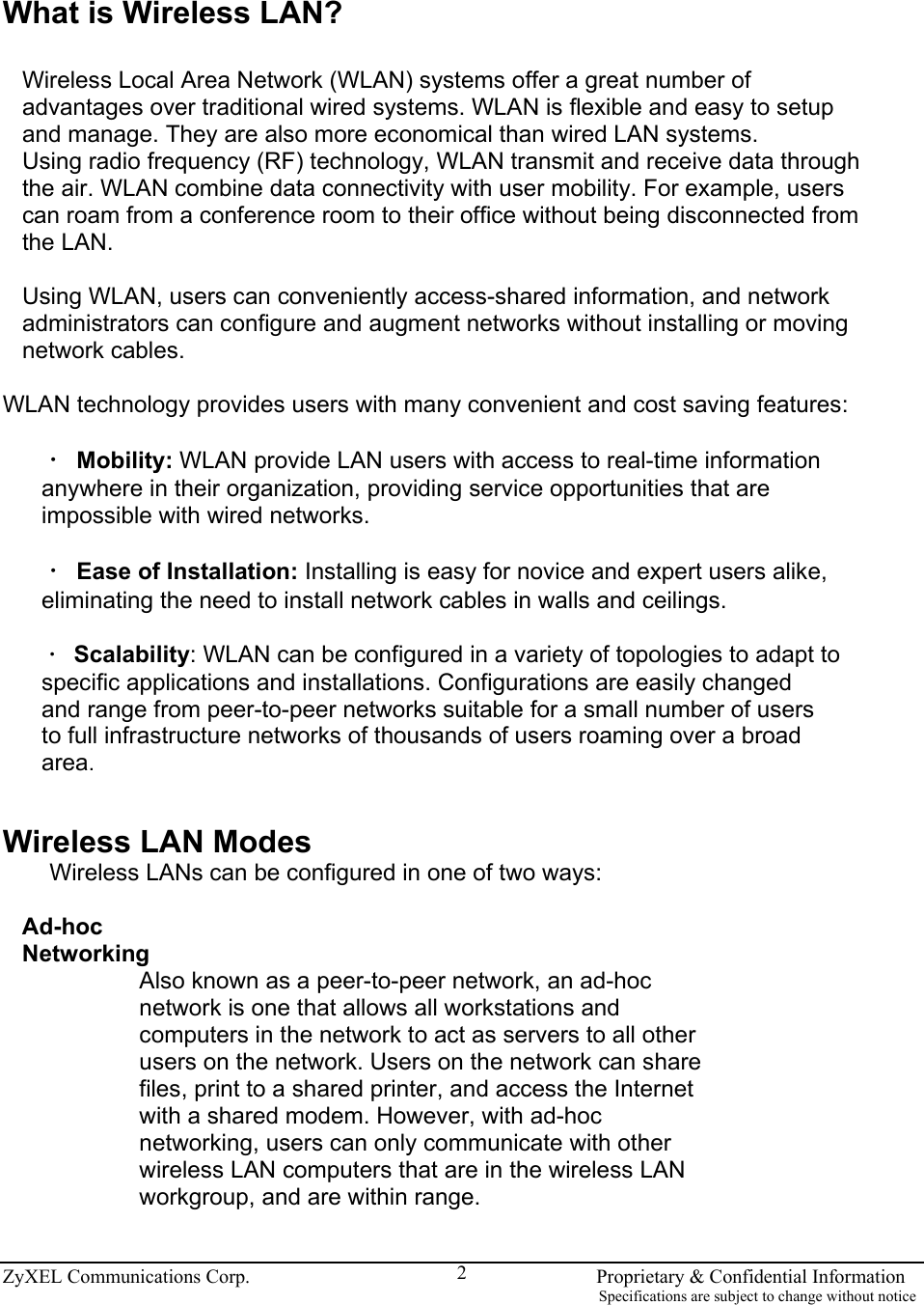  ZyXEL Communications Corp.                                                                       Proprietary &amp; Confidential Information                                                                                                                           Specifications are subject to change without notice 2 What is Wireless LAN?  Wireless Local Area Network (WLAN) systems offer a great number of advantages over traditional wired systems. WLAN is flexible and easy to setup and manage. They are also more economical than wired LAN systems. Using radio frequency (RF) technology, WLAN transmit and receive data through the air. WLAN combine data connectivity with user mobility. For example, users can roam from a conference room to their office without being disconnected from the LAN.  Using WLAN, users can conveniently access-shared information, and network administrators can configure and augment networks without installing or moving network cables.  WLAN technology provides users with many convenient and cost saving features:  ‧ Mobility: WLAN provide LAN users with access to real-time information anywhere in their organization, providing service opportunities that are impossible with wired networks.  ‧ Ease of Installation: Installing is easy for novice and expert users alike, eliminating the need to install network cables in walls and ceilings.  ‧ Scalability: WLAN can be configured in a variety of topologies to adapt to specific applications and installations. Configurations are easily changed and range from peer-to-peer networks suitable for a small number of users to full infrastructure networks of thousands of users roaming over a broad area.   Wireless LAN Modes Wireless LANs can be configured in one of two ways:  Ad-hoc Networking Also known as a peer-to-peer network, an ad-hoc network is one that allows all workstations and computers in the network to act as servers to all other users on the network. Users on the network can share files, print to a shared printer, and access the Internet with a shared modem. However, with ad-hoc networking, users can only communicate with other wireless LAN computers that are in the wireless LAN workgroup, and are within range.  