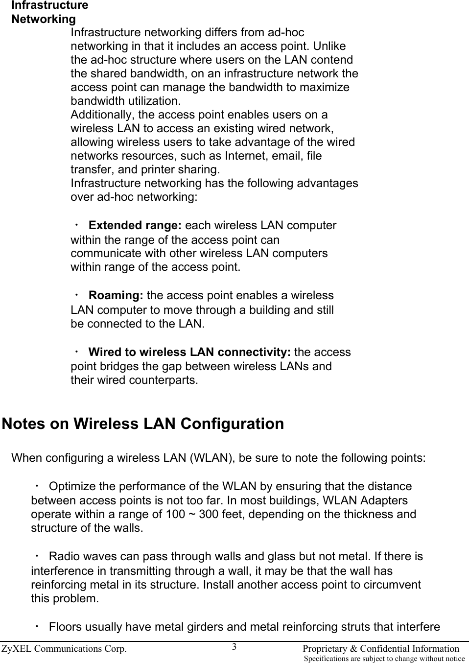  ZyXEL Communications Corp.                                                                       Proprietary &amp; Confidential Information                                                                                                                           Specifications are subject to change without notice 3 Infrastructure Networking Infrastructure networking differs from ad-hoc networking in that it includes an access point. Unlike the ad-hoc structure where users on the LAN contend the shared bandwidth, on an infrastructure network the access point can manage the bandwidth to maximize bandwidth utilization. Additionally, the access point enables users on a wireless LAN to access an existing wired network, allowing wireless users to take advantage of the wired networks resources, such as Internet, email, file transfer, and printer sharing. Infrastructure networking has the following advantages over ad-hoc networking:  ‧ Extended range: each wireless LAN computer within the range of the access point can communicate with other wireless LAN computers within range of the access point.  ‧ Roaming: the access point enables a wireless LAN computer to move through a building and still be connected to the LAN.  ‧ Wired to wireless LAN connectivity: the access point bridges the gap between wireless LANs and their wired counterparts.   Notes on Wireless LAN Configuration  When configuring a wireless LAN (WLAN), be sure to note the following points:  ‧ Optimize the performance of the WLAN by ensuring that the distance between access points is not too far. In most buildings, WLAN Adapters operate within a range of 100 ~ 300 feet, depending on the thickness and structure of the walls.  ‧ Radio waves can pass through walls and glass but not metal. If there is interference in transmitting through a wall, it may be that the wall has reinforcing metal in its structure. Install another access point to circumvent this problem.  ‧ Floors usually have metal girders and metal reinforcing struts that interfere 