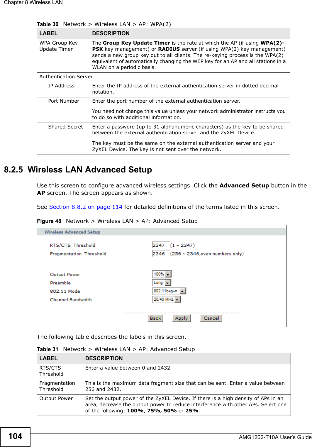 Chapter 8 Wireless LANAMG1202-T10A User’s Guide1048.2.5  Wireless LAN Advanced SetupUse this screen to configure advanced wireless settings. Click the Advanced Setup button in the AP screen. The screen appears as shown.See Section 8.8.2 on page 114 for detailed definitions of the terms listed in this screen.Figure 48   Network &gt; Wireless LAN &gt; AP: Advanced SetupThe following table describes the labels in this screen. WPA Group Key Update TimerThe Group Key Update Timer is the rate at which the AP (if using WPA(2)-PSK key management) or RADIUS server (if using WPA(2) key management) sends a new group key out to all clients. The re-keying process is the WPA(2) equivalent of automatically changing the WEP key for an AP and all stations in a WLAN on a periodic basis.Authentication ServerIP Address Enter the IP address of the external authentication server in dotted decimal notation.Port Number Enter the port number of the external authentication server.You need not change this value unless your network administrator instructs you to do so with additional information. Shared Secret Enter a password (up to 31 alphanumeric characters) as the key to be shared between the external authentication server and the ZyXEL Device.The key must be the same on the external authentication server and your ZyXEL Device. The key is not sent over the network. Table 30   Network &gt; Wireless LAN &gt; AP: WPA(2)LABEL DESCRIPTIONTable 31   Network &gt; Wireless LAN &gt; AP: Advanced SetupLABEL DESCRIPTIONRTS/CTS ThresholdEnter a value between 0 and 2432. Fragmentation ThresholdThis is the maximum data fragment size that can be sent. Enter a value between 256 and 2432. Output Power Set the output power of the ZyXEL Device. If there is a high density of APs in an area, decrease the output power to reduce interference with other APs. Select one of the following: 100%, 75%, 50% or 25%. 